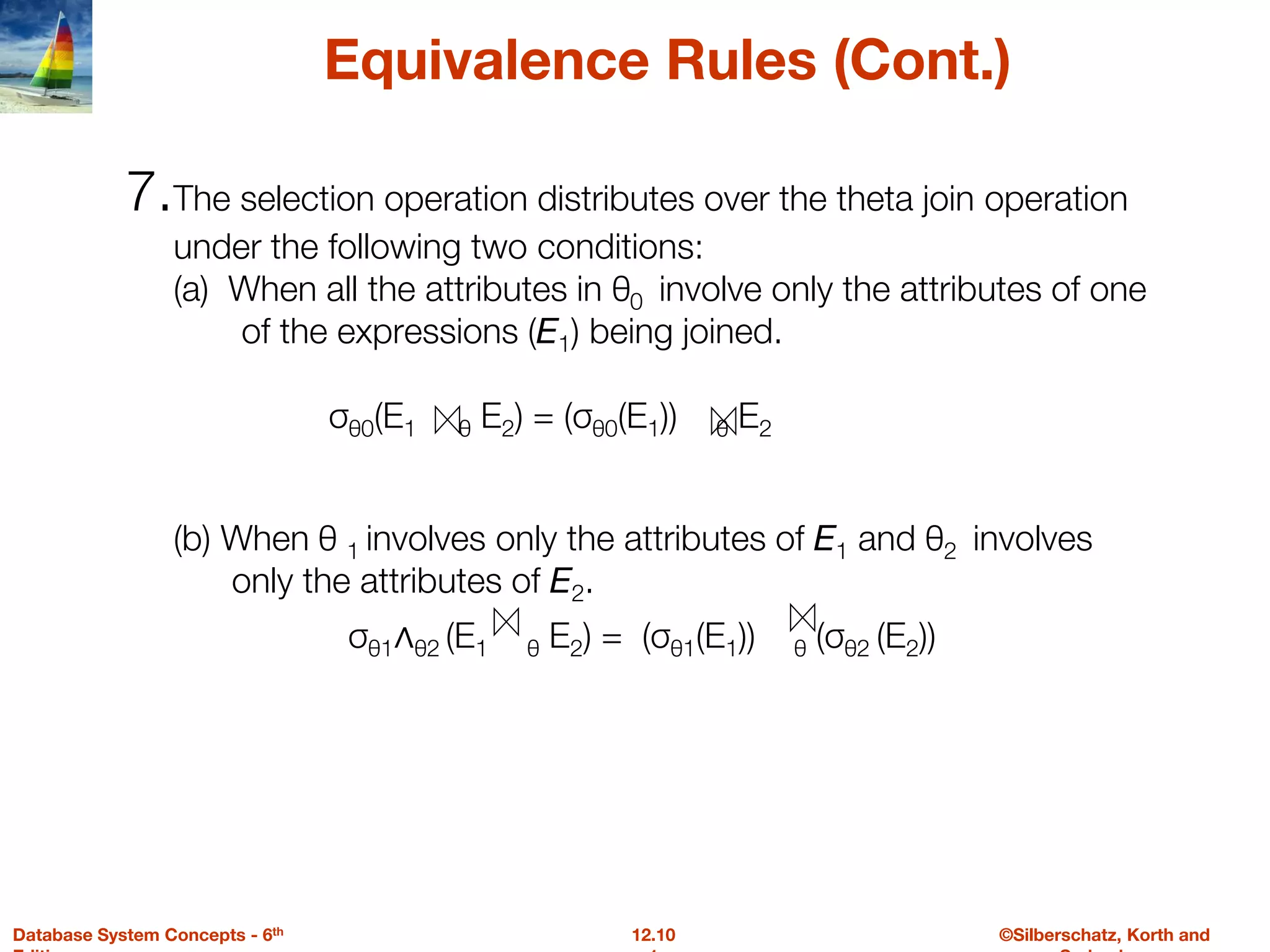 ©Silberschatz, Korth and
12.10
Database System Concepts - 6th
Equivalence Rules (Cont.)
7.The selection operation distributes over the theta join operation
under the following two conditions:
(a) When all the attributes in θ0 involve only the attributes of one
of the expressions (E1) being joined.
σθ0(E1 θ E2) = (σθ0(E1)) θ E2
(b) When θ 1 involves only the attributes of E1 and θ2 involves
only the attributes of E2.
σθ1∧θ2 (E1 θ E2) = (σθ1(E1)) θ (σθ2 (E2))
 