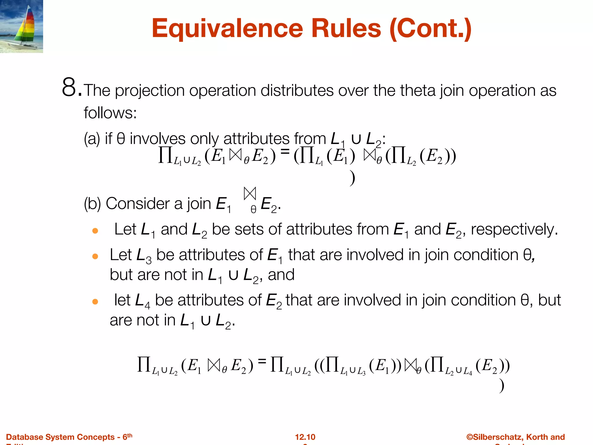 ©Silberschatz, Korth and
12.10
Database System Concepts - 6th
Equivalence Rules (Cont.)
8.The projection operation distributes over the theta join operation as
follows:
(a) if θ involves only attributes from L1 ∪ L2:
(b) Consider a join E1 θ E2.
● Let L1 and L2 be sets of attributes from E1 and E2, respectively.
● Let L3 be attributes of E1 that are involved in join condition θ,
but are not in L1 ∪ L2, and
● let L4 be attributes of E2 that are involved in join condition θ, but
are not in L1 ∪ L2.
))
(
(
)
)
(
(
)
( 2
1
2
1 2
1
2
1
E
E
E
E L
L
L
L ∏
∏
=
∏ ∪ θ
θ
))
)
(
(
))
(
((
)
( 2
1
2
1 4
2
3
1
2
1
2
1
E
E
E
E L
L
L
L
L
L
L
L ∪
∪
∪
∪ ∏
∏
∏
=
∏ θ
θ
 