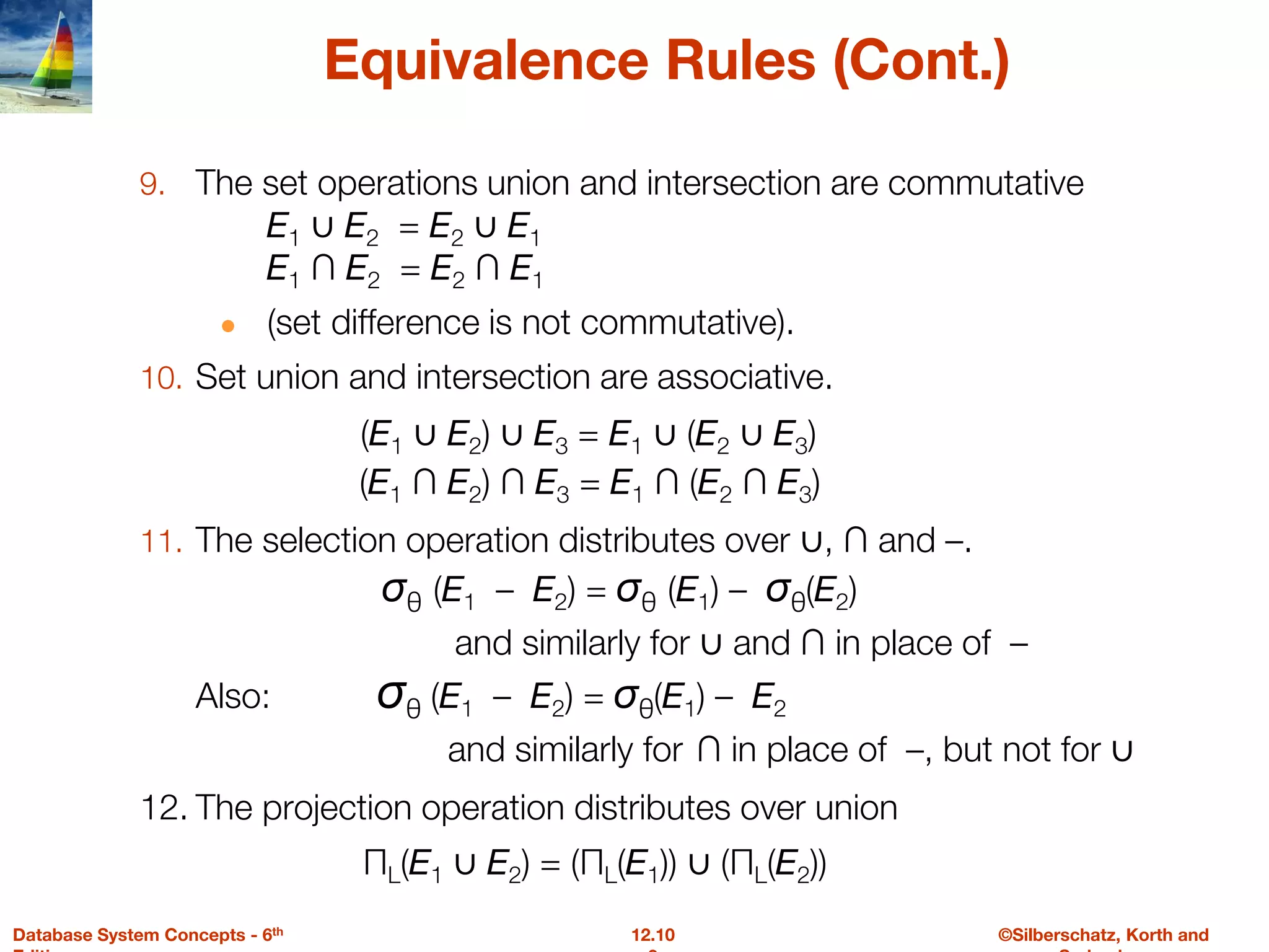 ©Silberschatz, Korth and
12.10
Database System Concepts - 6th
Equivalence Rules (Cont.)
9. The set operations union and intersection are commutative
E1 ∪ E2 = E2 ∪ E1
E1 ∩ E2 = E2 ∩ E1
● (set difference is not commutative).
10. Set union and intersection are associative.
(E1 ∪ E2) ∪ E3 = E1 ∪ (E2 ∪ E3)
(E1 ∩ E2) ∩ E3 = E1 ∩ (E2 ∩ E3)
11. The selection operation distributes over ∪, ∩ and –.
σθ (E1 – E2) = σθ (E1) – σθ(E2)
and similarly for ∪ and ∩ in place of –
Also: σθ (E1 – E2) = σθ(E1) – E2
and similarly for ∩ in place of –, but not for ∪
12. The projection operation distributes over union
ΠL(E1 ∪ E2) = (ΠL(E1)) ∪ (ΠL(E2))
 