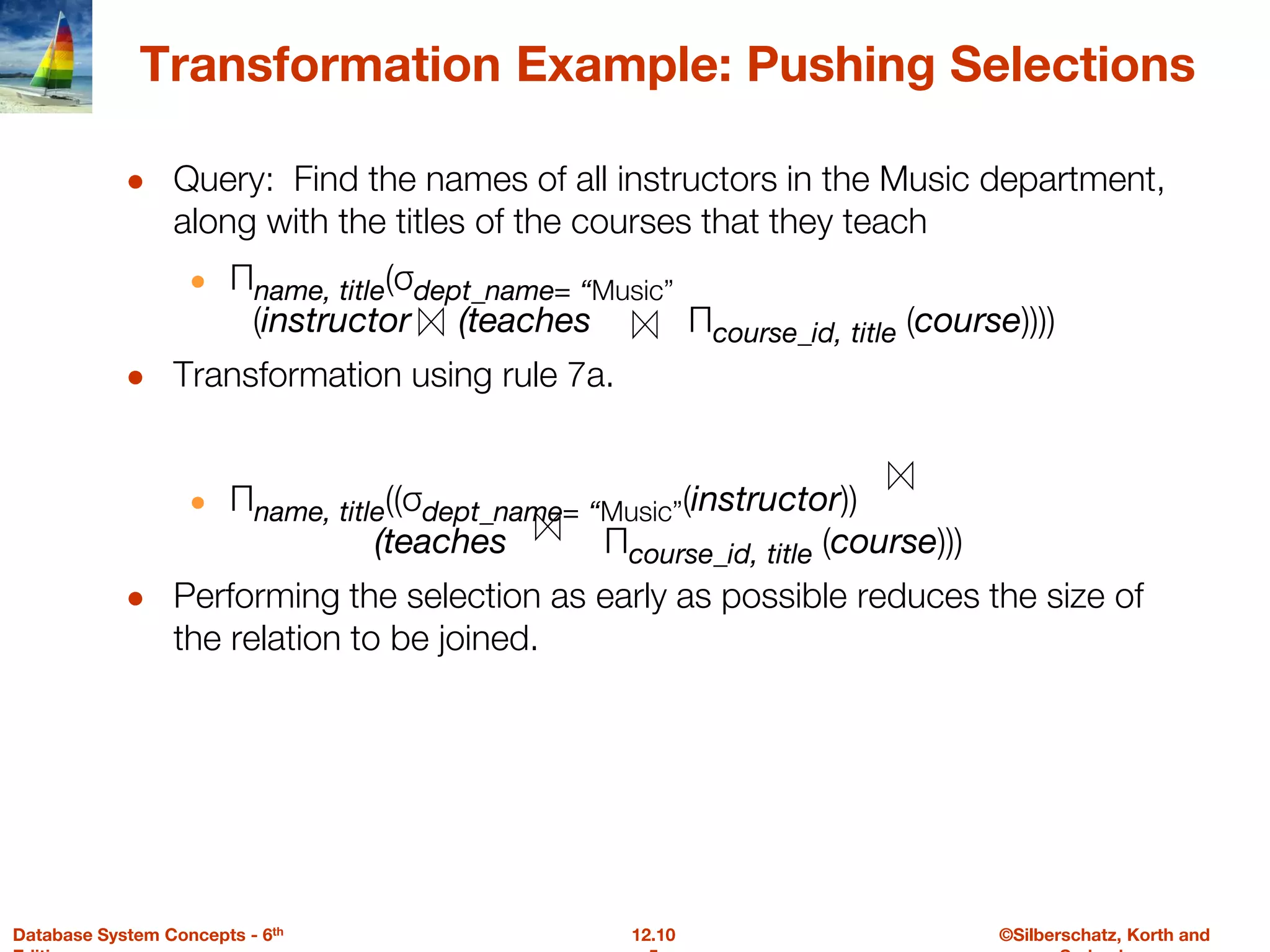©Silberschatz, Korth and
12.10
Database System Concepts - 6th
Transformation Example: Pushing Selections
● Query: Find the names of all instructors in the Music department,
along with the titles of the courses that they teach
● Πname, title(σdept_name= “Music”
(instructor (teaches Πcourse_id, title (course))))
● Transformation using rule 7a.
● Πname, title((σdept_name= “Music”(instructor))
(teaches Πcourse_id, title (course)))
● Performing the selection as early as possible reduces the size of
the relation to be joined.
 