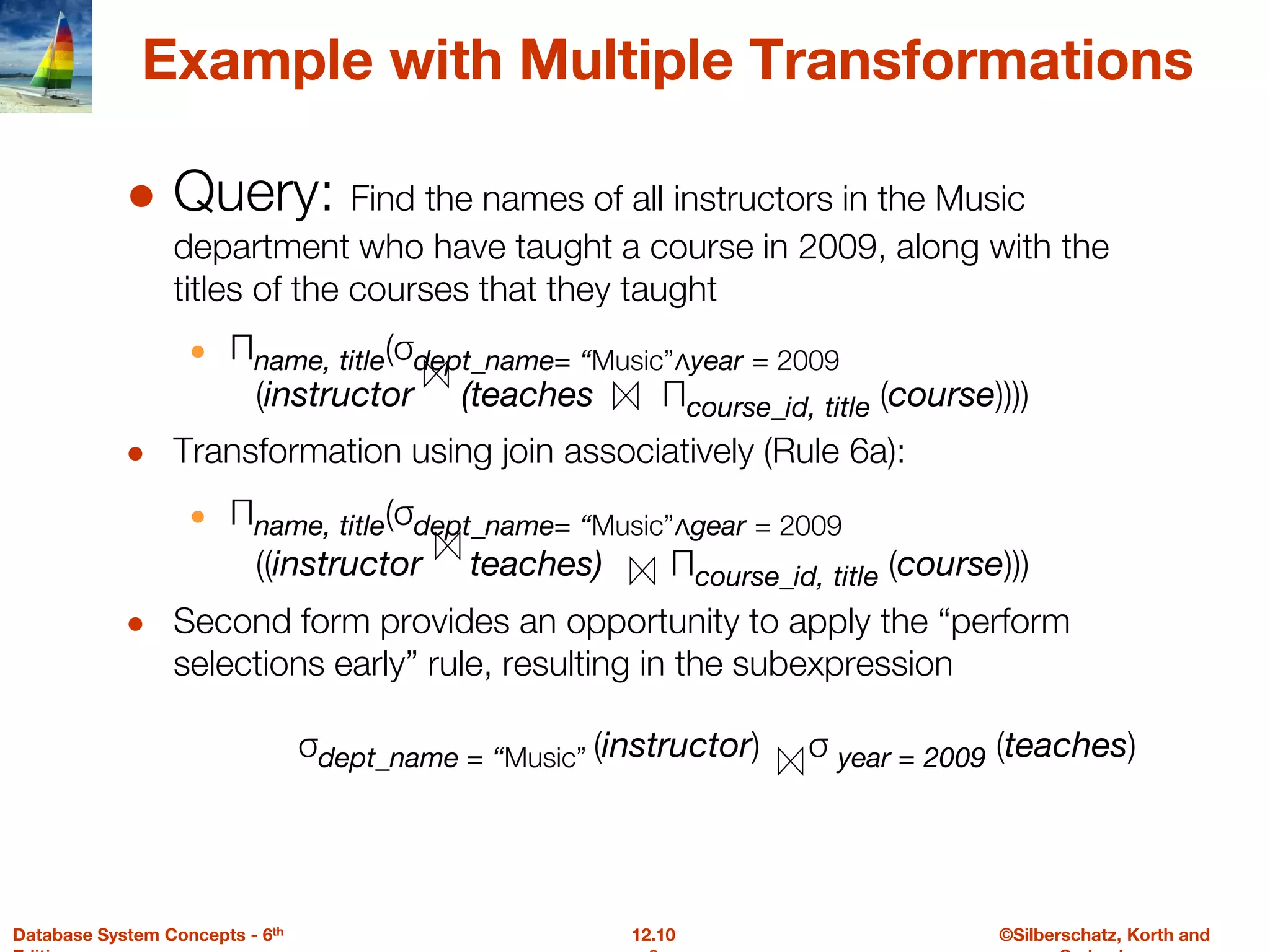 ©Silberschatz, Korth and
12.10
Database System Concepts - 6th
Example with Multiple Transformations
● Query: Find the names of all instructors in the Music
department who have taught a course in 2009, along with the
titles of the courses that they taught
● Πname, title(σdept_name= “Music”∧year = 2009
(instructor (teaches Πcourse_id, title (course))))
● Transformation using join associatively (Rule 6a):
● Πname, title(σdept_name= “Music”∧gear = 2009
((instructor teaches) Πcourse_id, title (course)))
● Second form provides an opportunity to apply the “perform
selections early” rule, resulting in the subexpression
σdept_name = “Music” (instructor) σ year = 2009 (teaches)
 