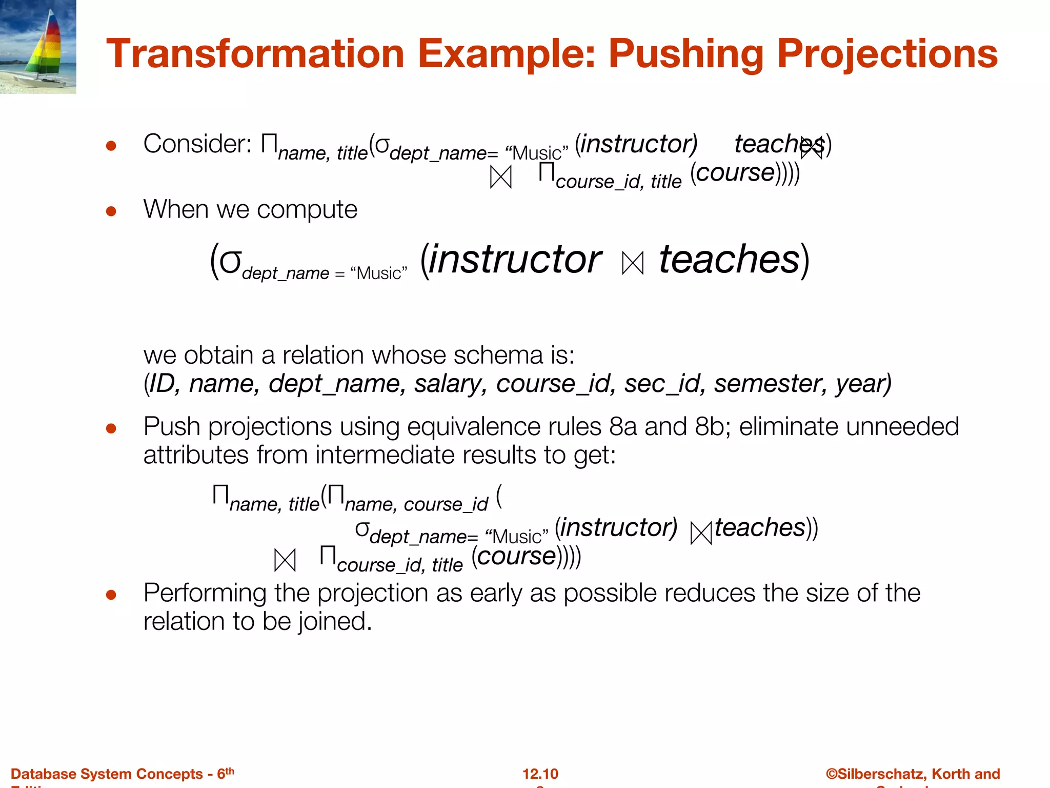 ©Silberschatz, Korth and
12.10
Database System Concepts - 6th
Transformation Example: Pushing Projections
● Consider: Πname, title(σdept_name= “Music” (instructor) teaches)
Πcourse_id, title (course))))
● When we compute
(σdept_name = “Music” (instructor teaches)
we obtain a relation whose schema is:
(ID, name, dept_name, salary, course_id, sec_id, semester, year)
● Push projections using equivalence rules 8a and 8b; eliminate unneeded
attributes from intermediate results to get:
Πname, title(Πname, course_id (
σdept_name= “Music” (instructor) teaches))
Πcourse_id, title (course))))
● Performing the projection as early as possible reduces the size of the
relation to be joined.
 