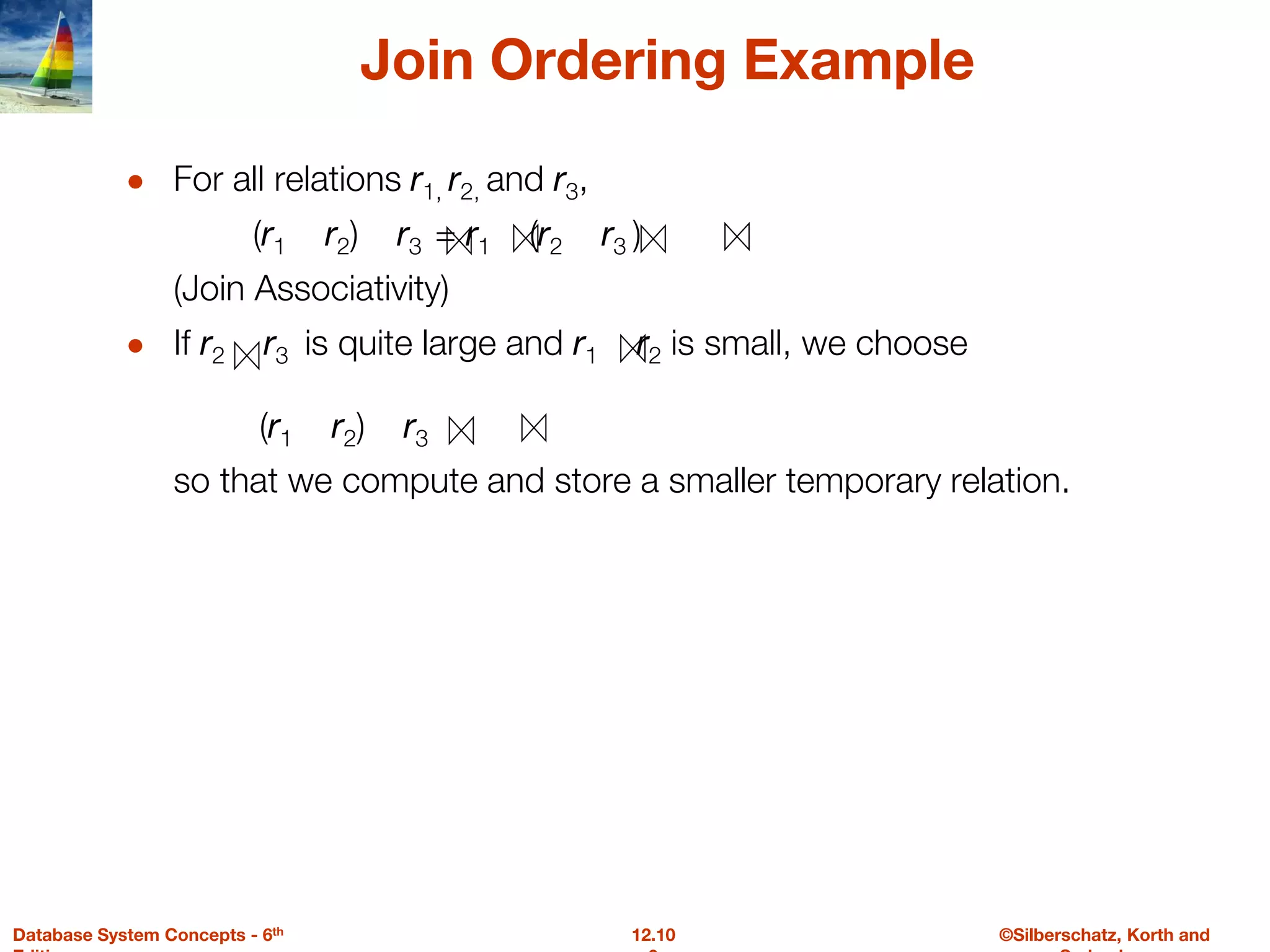 ©Silberschatz, Korth and
12.10
Database System Concepts - 6th
Join Ordering Example
● For all relations r1, r2, and r3,
(r1 r2) r3 = r1 (r2 r3 )
(Join Associativity)
● If r2 r3 is quite large and r1 r2 is small, we choose
(r1 r2) r3
so that we compute and store a smaller temporary relation.
 