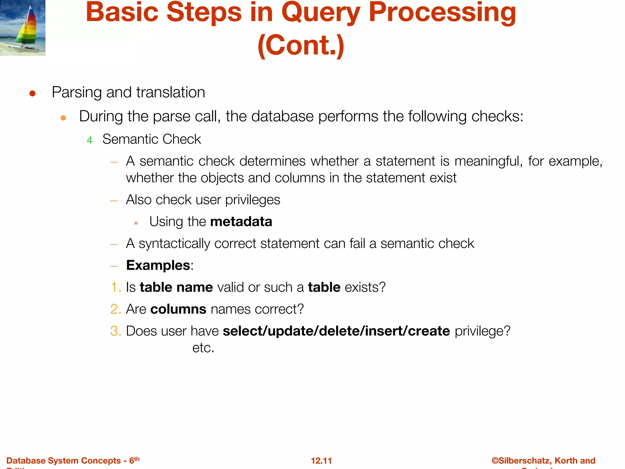 ©Silberschatz, Korth and
12.11
Database System Concepts - 6th
Basic Steps in Query Processing
(Cont.)
● Parsing and translation
● During the parse call, the database performs the following checks:
4 Semantic Check
– A semantic check determines whether a statement is meaningful, for example,
whether the objects and columns in the statement exist
– Also check user privileges
» Using the metadata
– A syntactically correct statement can fail a semantic check
– Examples:
1. Is table name valid or such a table exists?
2. Are columns names correct?
3. Does user have select/update/delete/insert/create privilege?
etc.
 