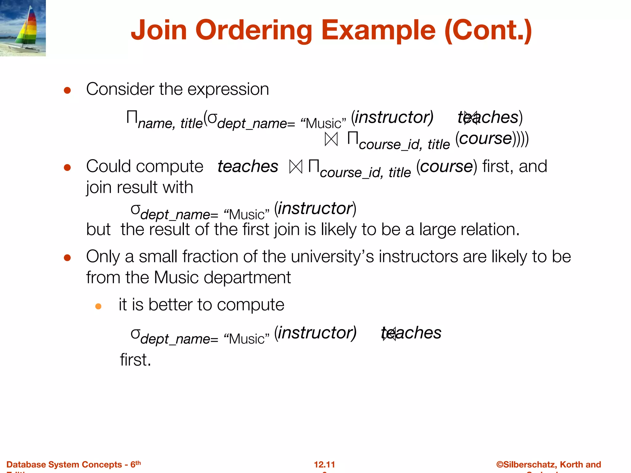©Silberschatz, Korth and
12.11
Database System Concepts - 6th
Join Ordering Example (Cont.)
● Consider the expression
Πname, title(σdept_name= “Music” (instructor) teaches)
Πcourse_id, title (course))))
● Could compute teaches Πcourse_id, title (course) first, and
join result with
σdept_name= “Music” (instructor)
but the result of the first join is likely to be a large relation.
● Only a small fraction of the university’s instructors are likely to be
from the Music department
● it is better to compute
σdept_name= “Music” (instructor) teaches
first.
 