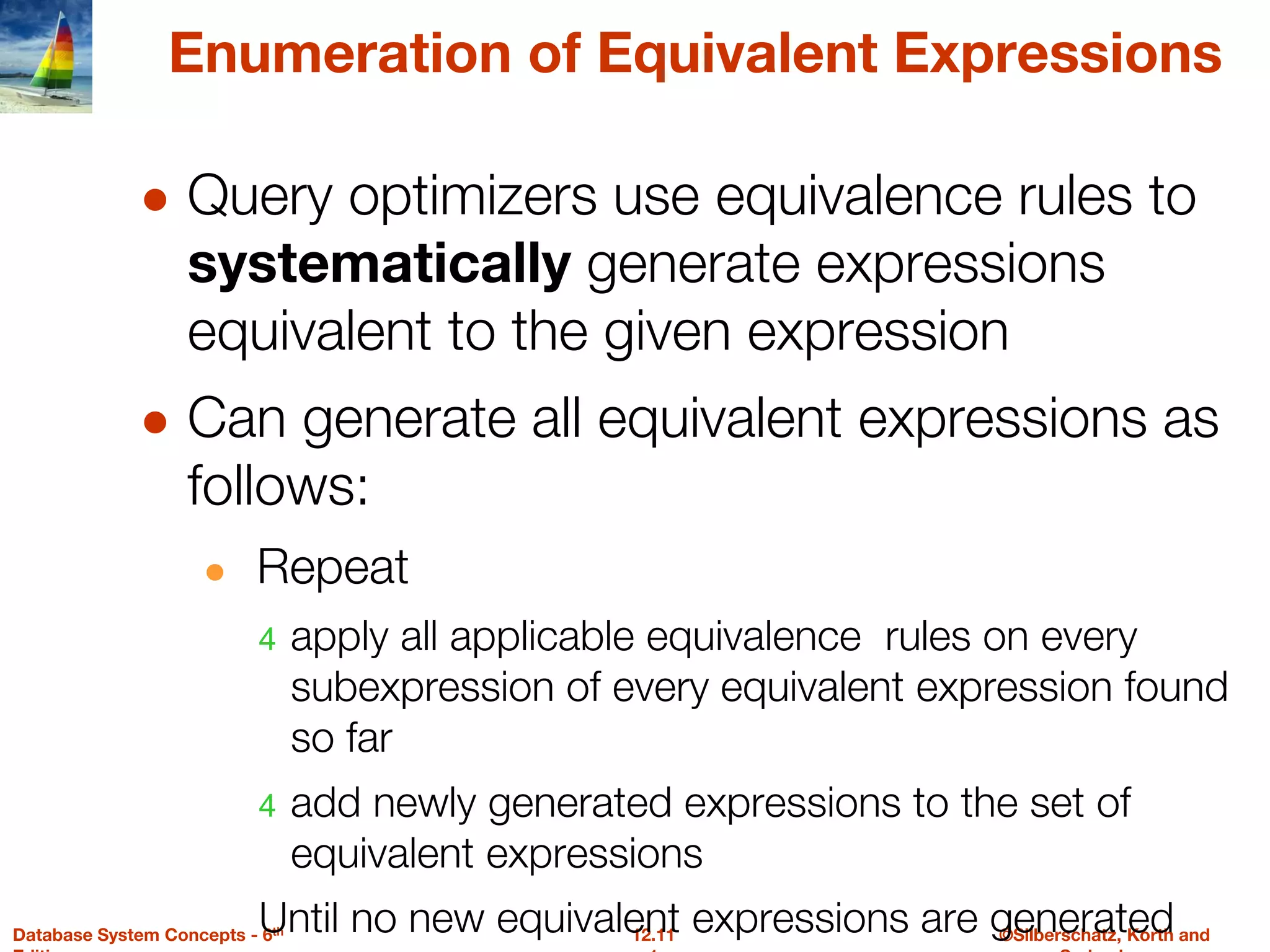©Silberschatz, Korth and
12.11
Database System Concepts - 6th
Enumeration of Equivalent Expressions
● Query optimizers use equivalence rules to
systematically generate expressions
equivalent to the given expression
● Can generate all equivalent expressions as
follows:
● Repeat
4 apply all applicable equivalence rules on every
subexpression of every equivalent expression found
so far
4 add newly generated expressions to the set of
equivalent expressions
Until no new equivalent expressions are generated
 