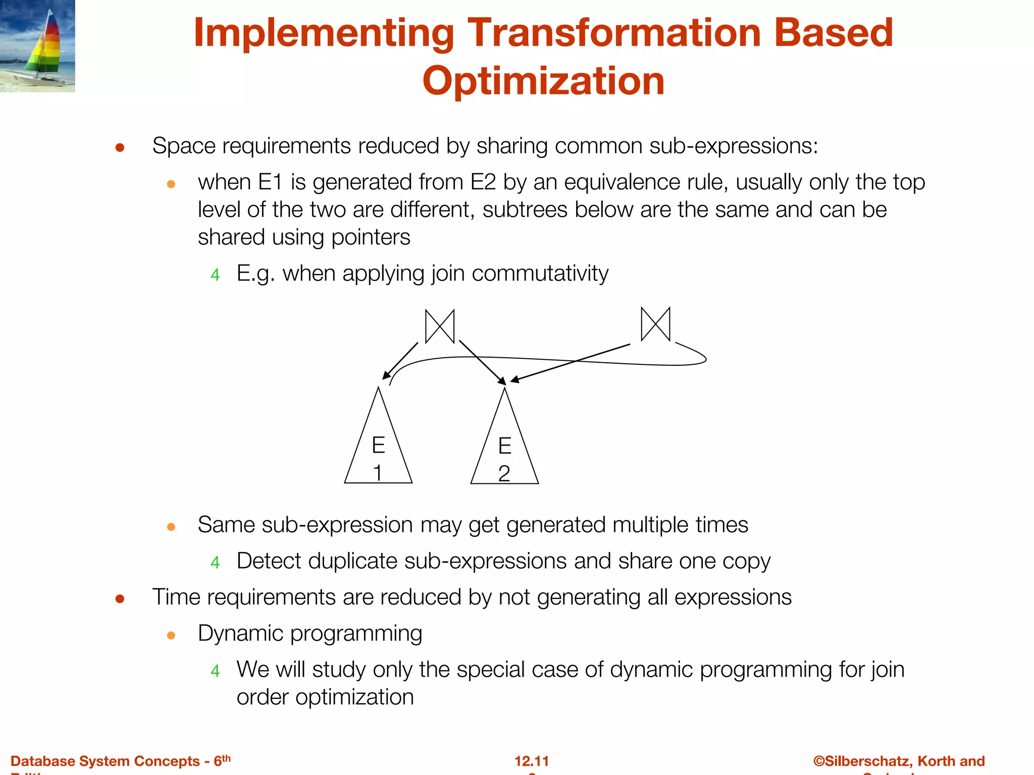 ©Silberschatz, Korth and
12.11
Database System Concepts - 6th
Implementing Transformation Based
Optimization
● Space requirements reduced by sharing common sub-expressions:
● when E1 is generated from E2 by an equivalence rule, usually only the top
level of the two are different, subtrees below are the same and can be
shared using pointers
4 E.g. when applying join commutativity
● Same sub-expression may get generated multiple times
4 Detect duplicate sub-expressions and share one copy
● Time requirements are reduced by not generating all expressions
● Dynamic programming
4 We will study only the special case of dynamic programming for join
order optimization
E
1
E
2
 