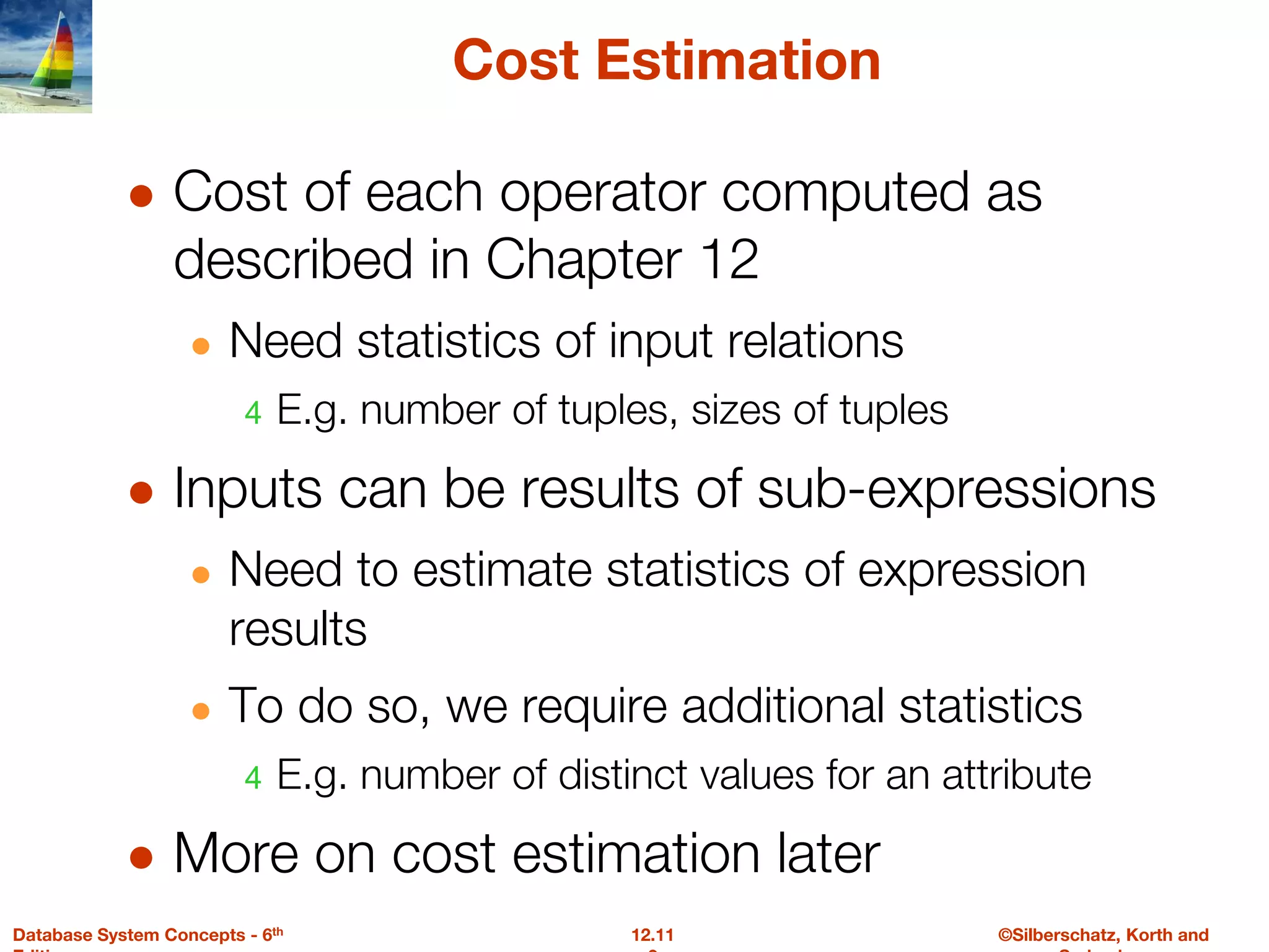 ©Silberschatz, Korth and
12.11
Database System Concepts - 6th
Cost Estimation
● Cost of each operator computed as
described in Chapter 12
● Need statistics of input relations
4 E.g. number of tuples, sizes of tuples
● Inputs can be results of sub-expressions
● Need to estimate statistics of expression
results
● To do so, we require additional statistics
4 E.g. number of distinct values for an attribute
● More on cost estimation later
 