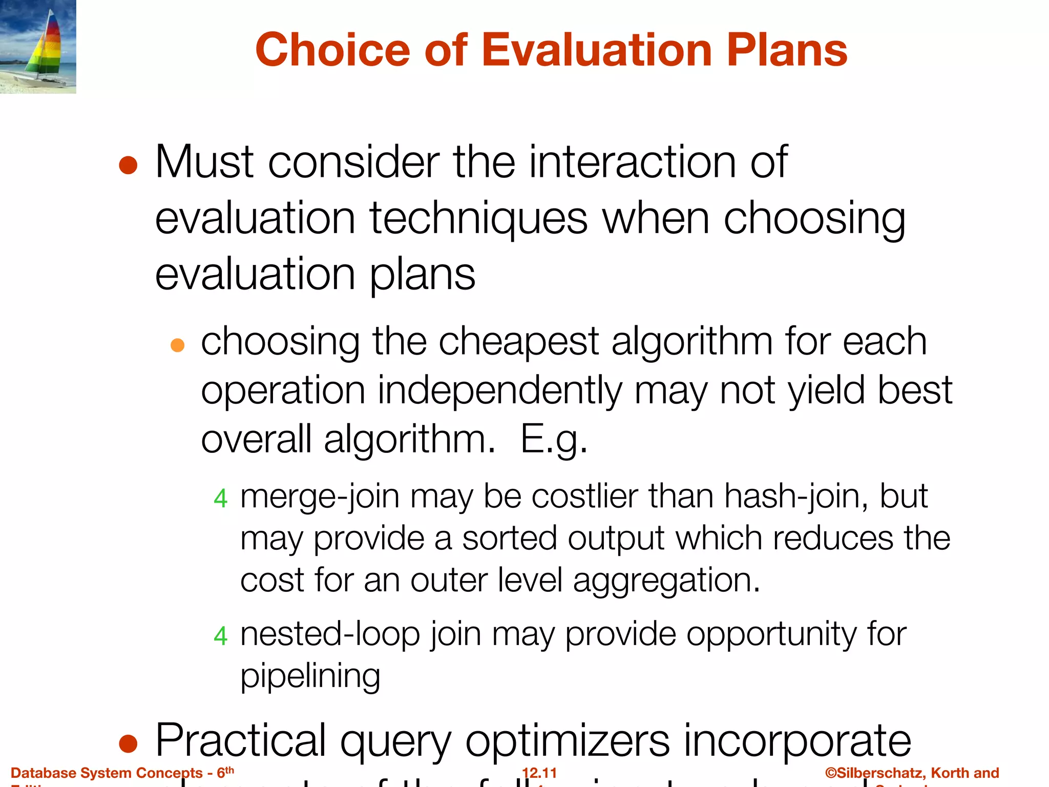 ©Silberschatz, Korth and
12.11
Database System Concepts - 6th
Choice of Evaluation Plans
● Must consider the interaction of
evaluation techniques when choosing
evaluation plans
● choosing the cheapest algorithm for each
operation independently may not yield best
overall algorithm. E.g.
4 merge-join may be costlier than hash-join, but
may provide a sorted output which reduces the
cost for an outer level aggregation.
4 nested-loop join may provide opportunity for
pipelining
● Practical query optimizers incorporate
 