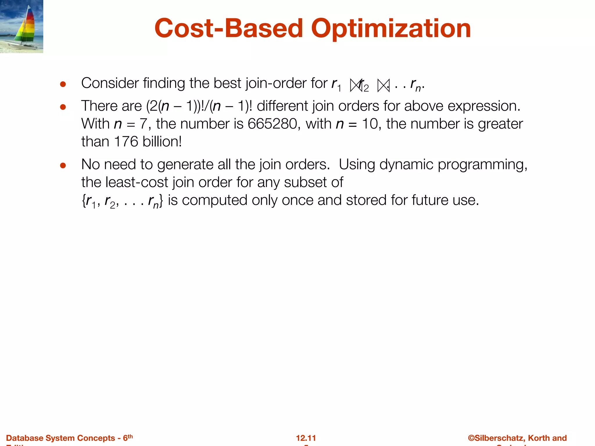 ©Silberschatz, Korth and
12.11
Database System Concepts - 6th
Cost-Based Optimization
● Consider finding the best join-order for r1 r2 . . . rn.
● There are (2(n – 1))!/(n – 1)! different join orders for above expression.
With n = 7, the number is 665280, with n = 10, the number is greater
than 176 billion!
● No need to generate all the join orders. Using dynamic programming,
the least-cost join order for any subset of
{r1, r2, . . . rn} is computed only once and stored for future use.
 