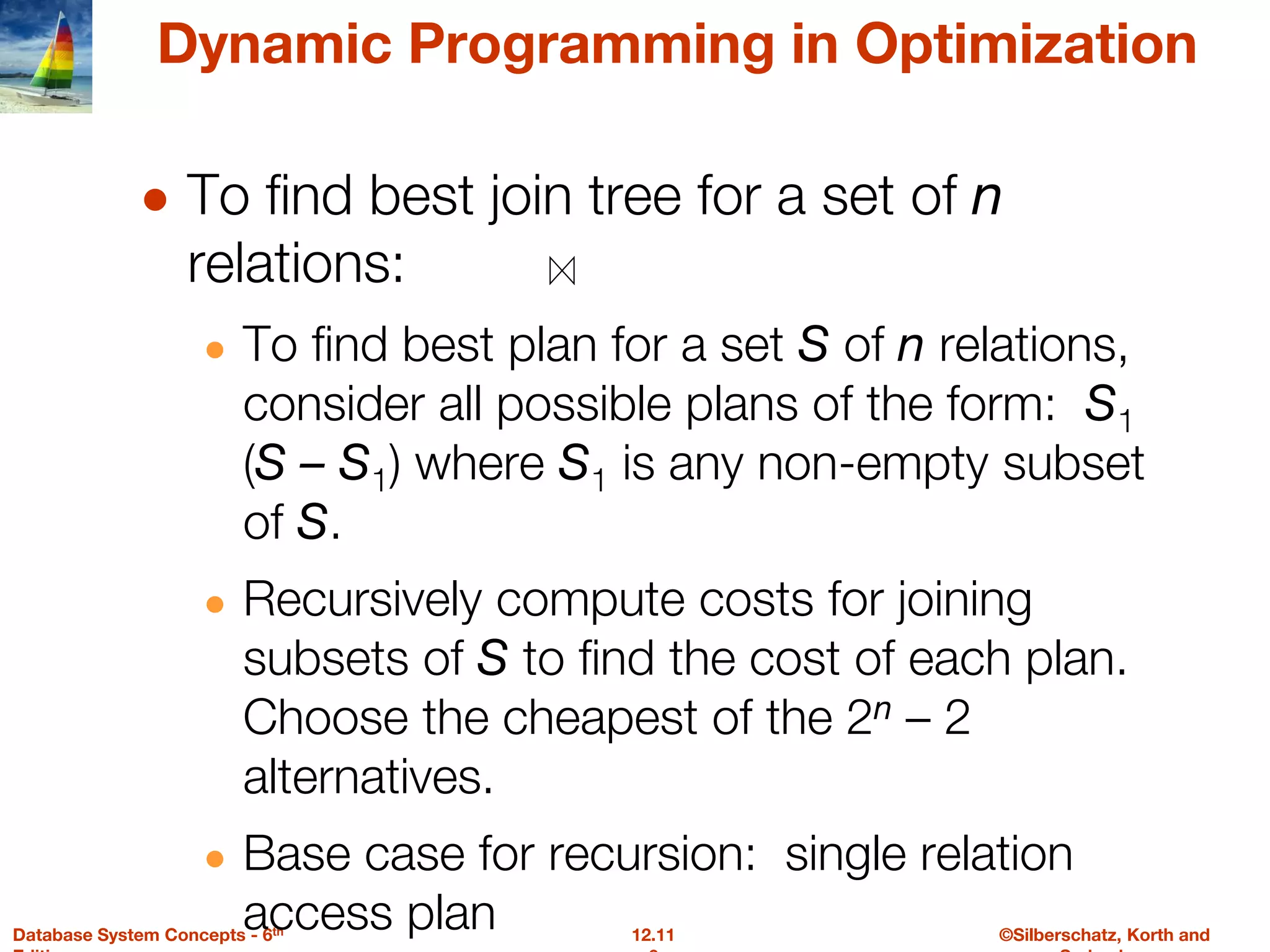 ©Silberschatz, Korth and
12.11
Database System Concepts - 6th
Dynamic Programming in Optimization
● To find best join tree for a set of n
relations:
● To find best plan for a set S of n relations,
consider all possible plans of the form: S1
(S – S1) where S1 is any non-empty subset
of S.
● Recursively compute costs for joining
subsets of S to find the cost of each plan.
Choose the cheapest of the 2n – 2
alternatives.
● Base case for recursion: single relation
access plan
 