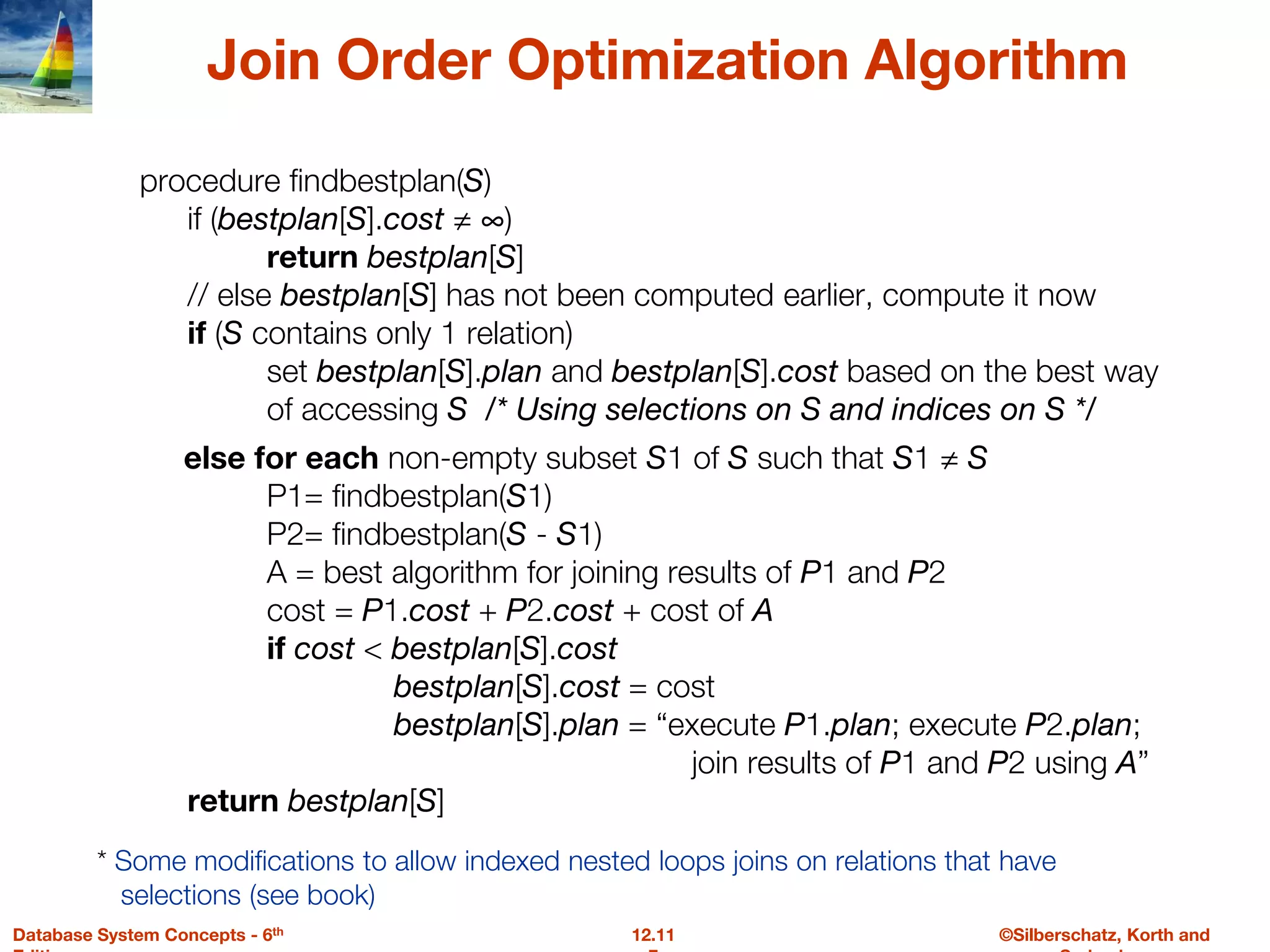 ©Silberschatz, Korth and
12.11
Database System Concepts - 6th
Join Order Optimization Algorithm
procedure findbestplan(S)
if (bestplan[S].cost ≠ ∞)
return bestplan[S]
// else bestplan[S] has not been computed earlier, compute it now
if (S contains only 1 relation)
set bestplan[S].plan and bestplan[S].cost based on the best way
of accessing S /* Using selections on S and indices on S */
else for each non-empty subset S1 of S such that S1 ≠ S
P1= findbestplan(S1)
P2= findbestplan(S - S1)
A = best algorithm for joining results of P1 and P2
cost = P1.cost + P2.cost + cost of A
if cost < bestplan[S].cost
bestplan[S].cost = cost
bestplan[S].plan = “execute P1.plan; execute P2.plan;
join results of P1 and P2 using A”
return bestplan[S]
* Some modifications to allow indexed nested loops joins on relations that have
selections (see book)
 
