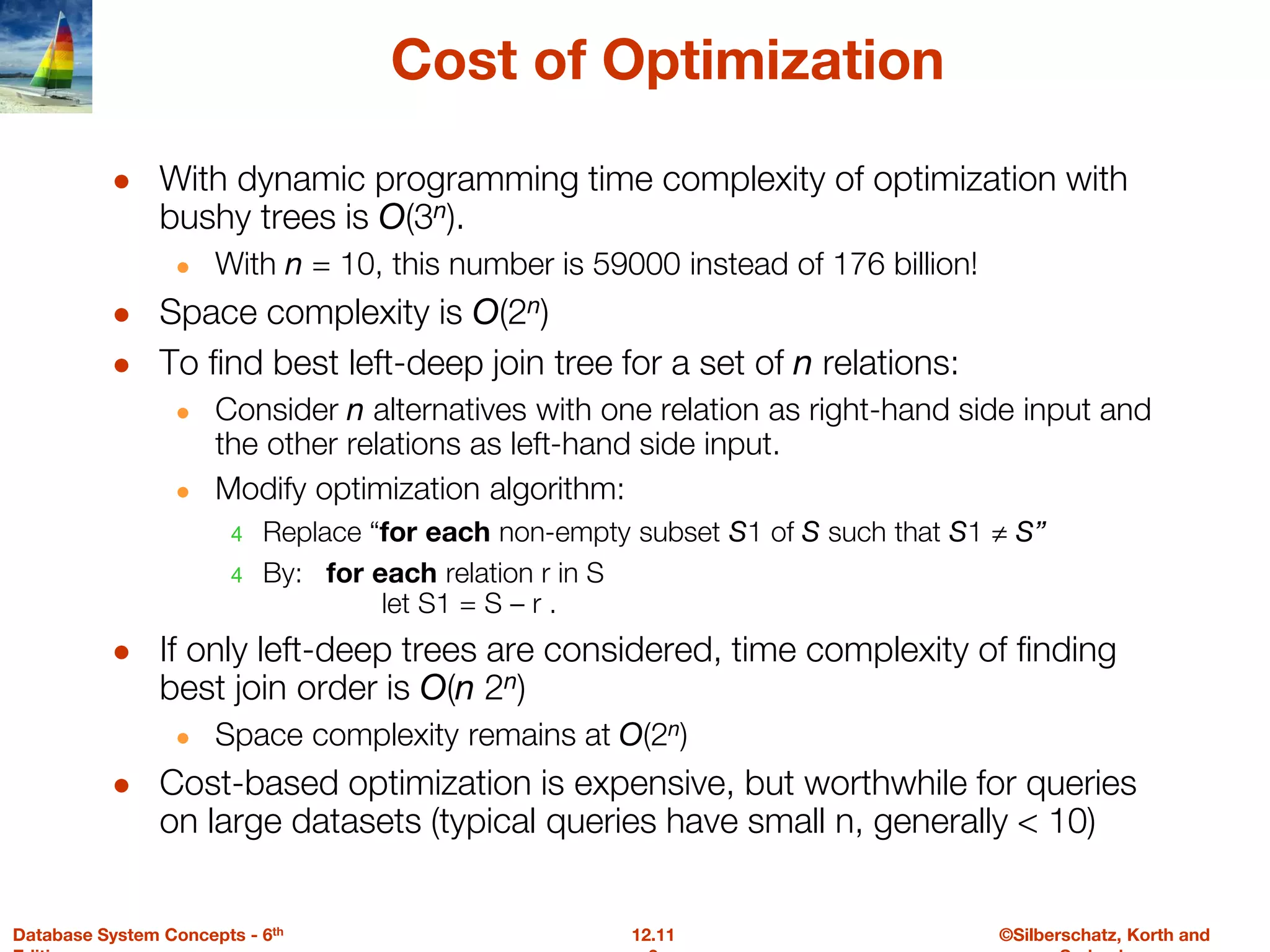 ©Silberschatz, Korth and
12.11
Database System Concepts - 6th
Cost of Optimization
● With dynamic programming time complexity of optimization with
bushy trees is O(3n).
● With n = 10, this number is 59000 instead of 176 billion!
● Space complexity is O(2n)
● To find best left-deep join tree for a set of n relations:
● Consider n alternatives with one relation as right-hand side input and
the other relations as left-hand side input.
● Modify optimization algorithm:
4 Replace “for each non-empty subset S1 of S such that S1 ≠ S”
4 By: for each relation r in S
let S1 = S – r .
● If only left-deep trees are considered, time complexity of finding
best join order is O(n 2n)
● Space complexity remains at O(2n)
● Cost-based optimization is expensive, but worthwhile for queries
on large datasets (typical queries have small n, generally < 10)
 