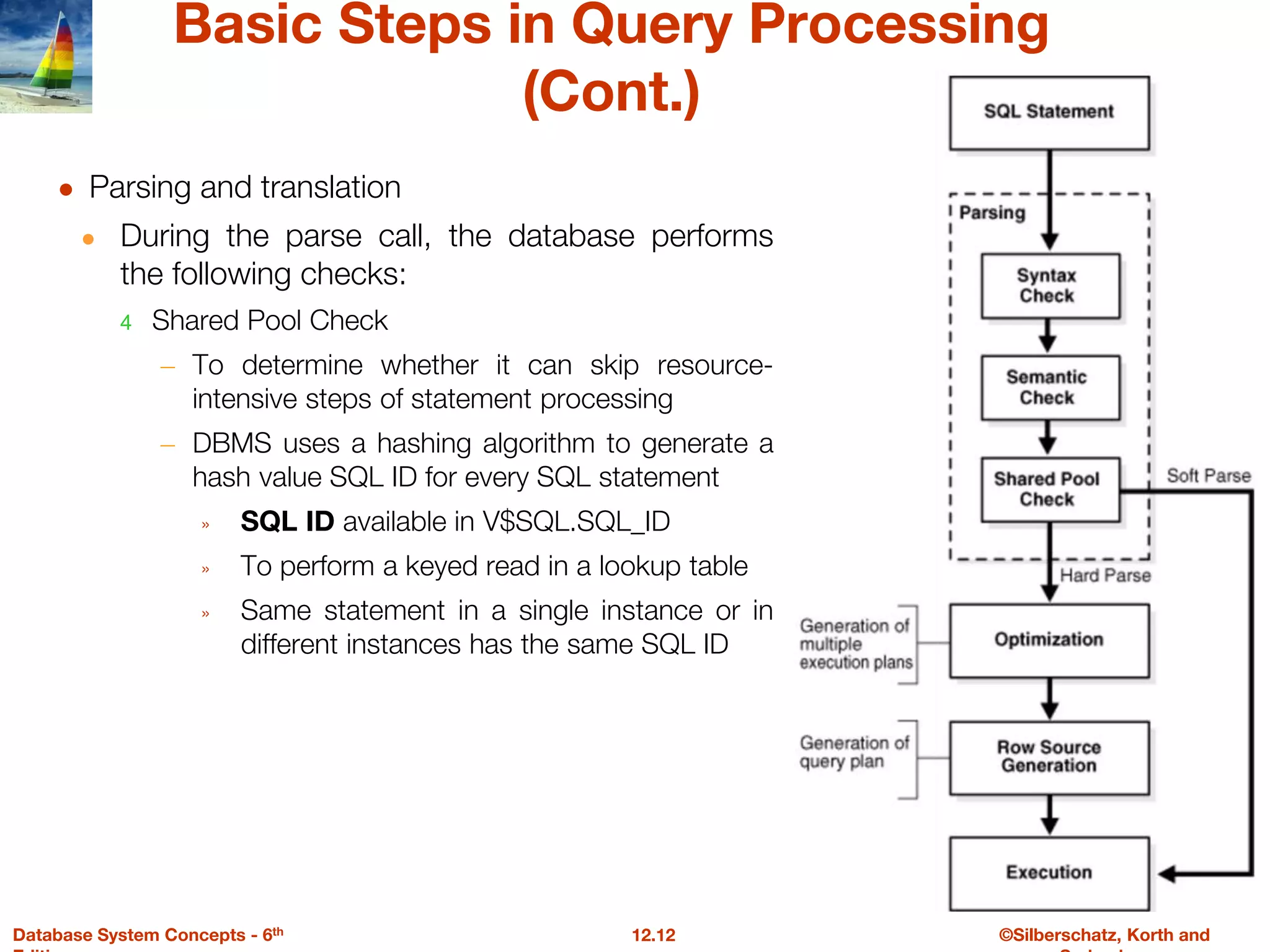 ©Silberschatz, Korth and
12.12
Database System Concepts - 6th
Basic Steps in Query Processing
(Cont.)
● Parsing and translation
● During the parse call, the database performs
the following checks:
4 Shared Pool Check
– To determine whether it can skip resource-
intensive steps of statement processing
– DBMS uses a hashing algorithm to generate a
hash value SQL ID for every SQL statement
» SQL ID available in V$SQL.SQL_ID
» To perform a keyed read in a lookup table
» Same statement in a single instance or in
different instances has the same SQL ID
 