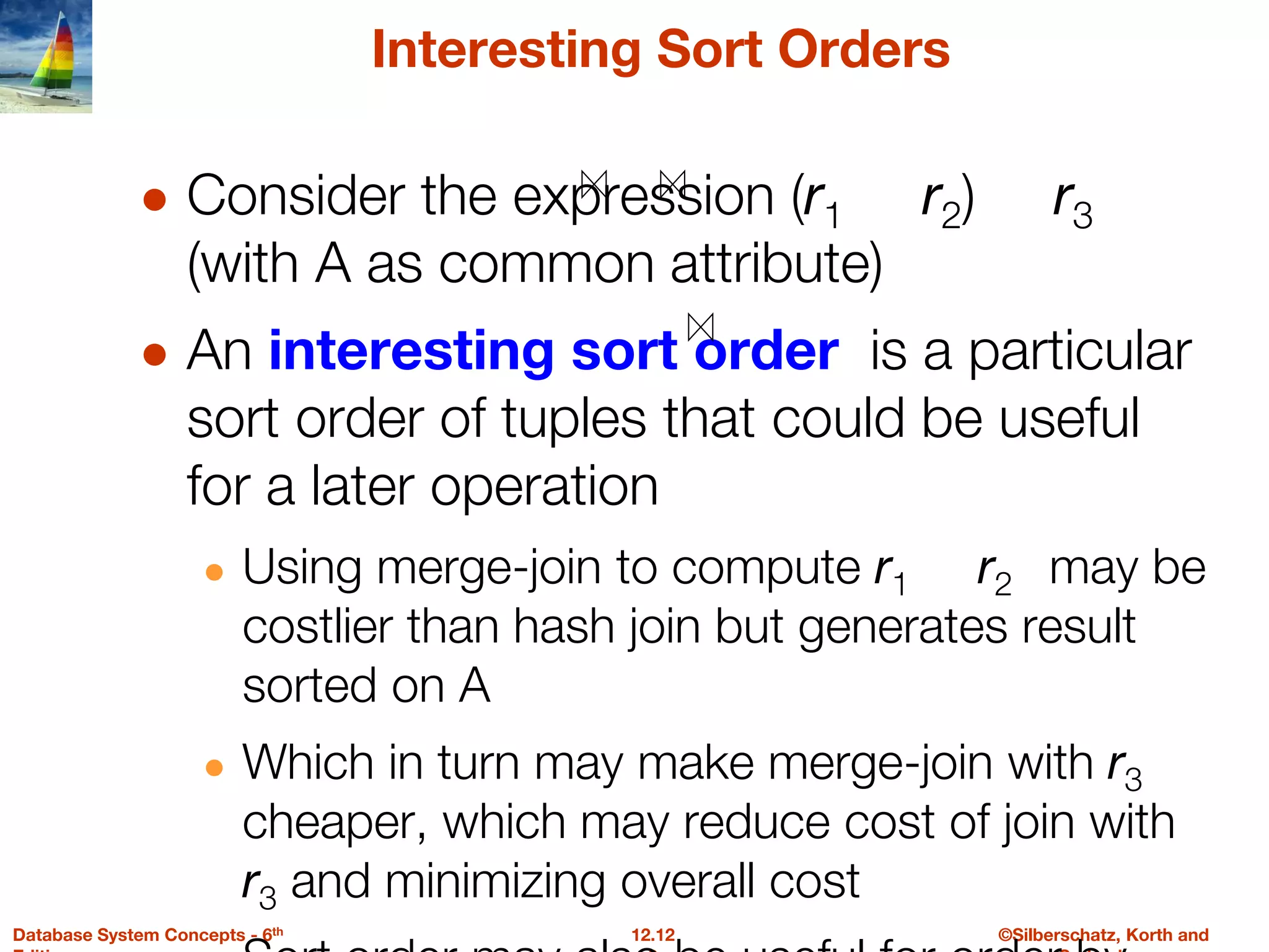 ©Silberschatz, Korth and
12.12
Database System Concepts - 6th
Interesting Sort Orders
● Consider the expression (r1 r2) r3
(with A as common attribute)
● An interesting sort order is a particular
sort order of tuples that could be useful
for a later operation
● Using merge-join to compute r1 r2 may be
costlier than hash join but generates result
sorted on A
● Which in turn may make merge-join with r3
cheaper, which may reduce cost of join with
r3 and minimizing overall cost
 