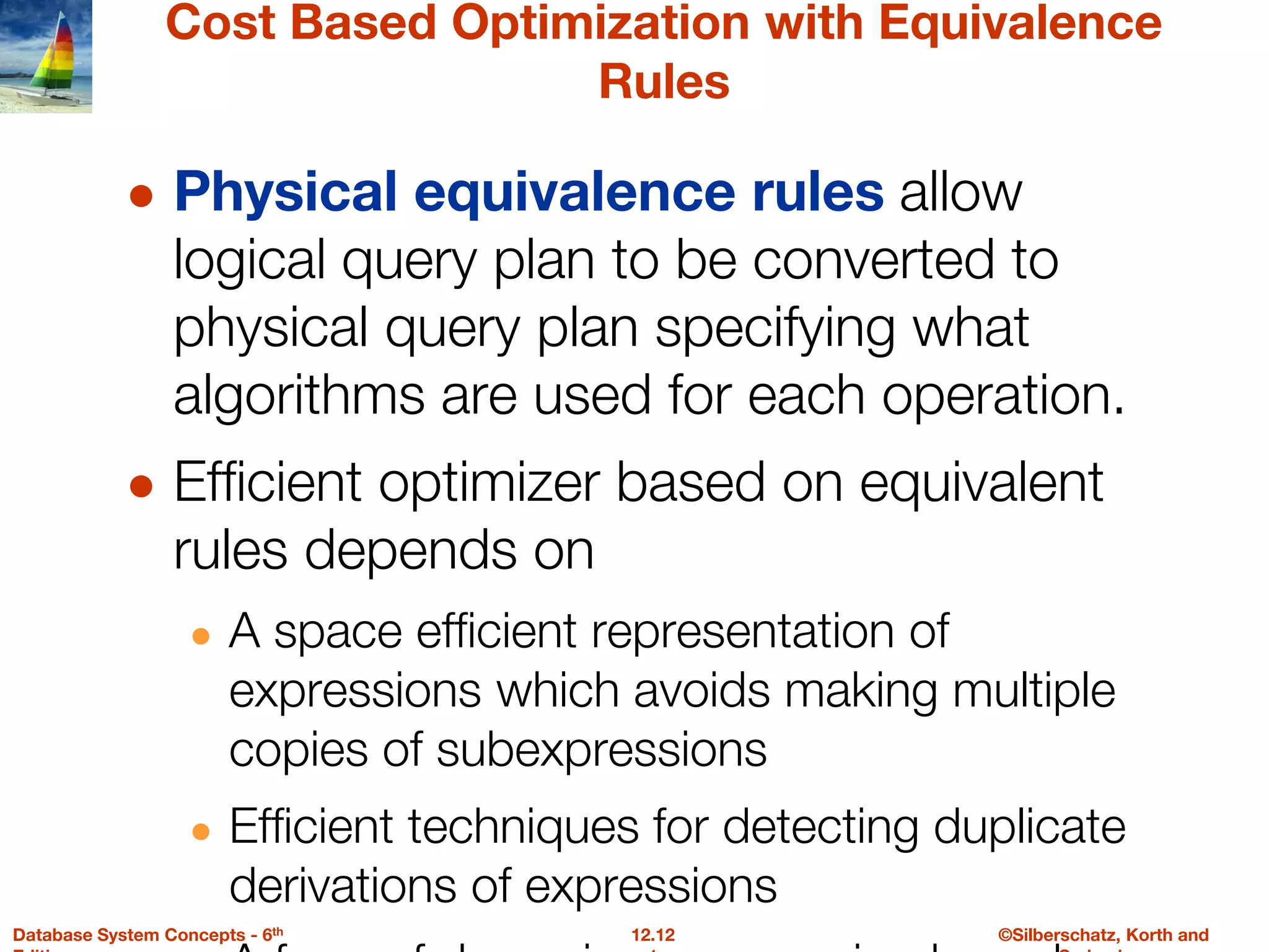 ©Silberschatz, Korth and
12.12
Database System Concepts - 6th
Cost Based Optimization with Equivalence
Rules
● Physical equivalence rules allow
logical query plan to be converted to
physical query plan specifying what
algorithms are used for each operation.
● Efficient optimizer based on equivalent
rules depends on
● A space efficient representation of
expressions which avoids making multiple
copies of subexpressions
● Efficient techniques for detecting duplicate
derivations of expressions
 