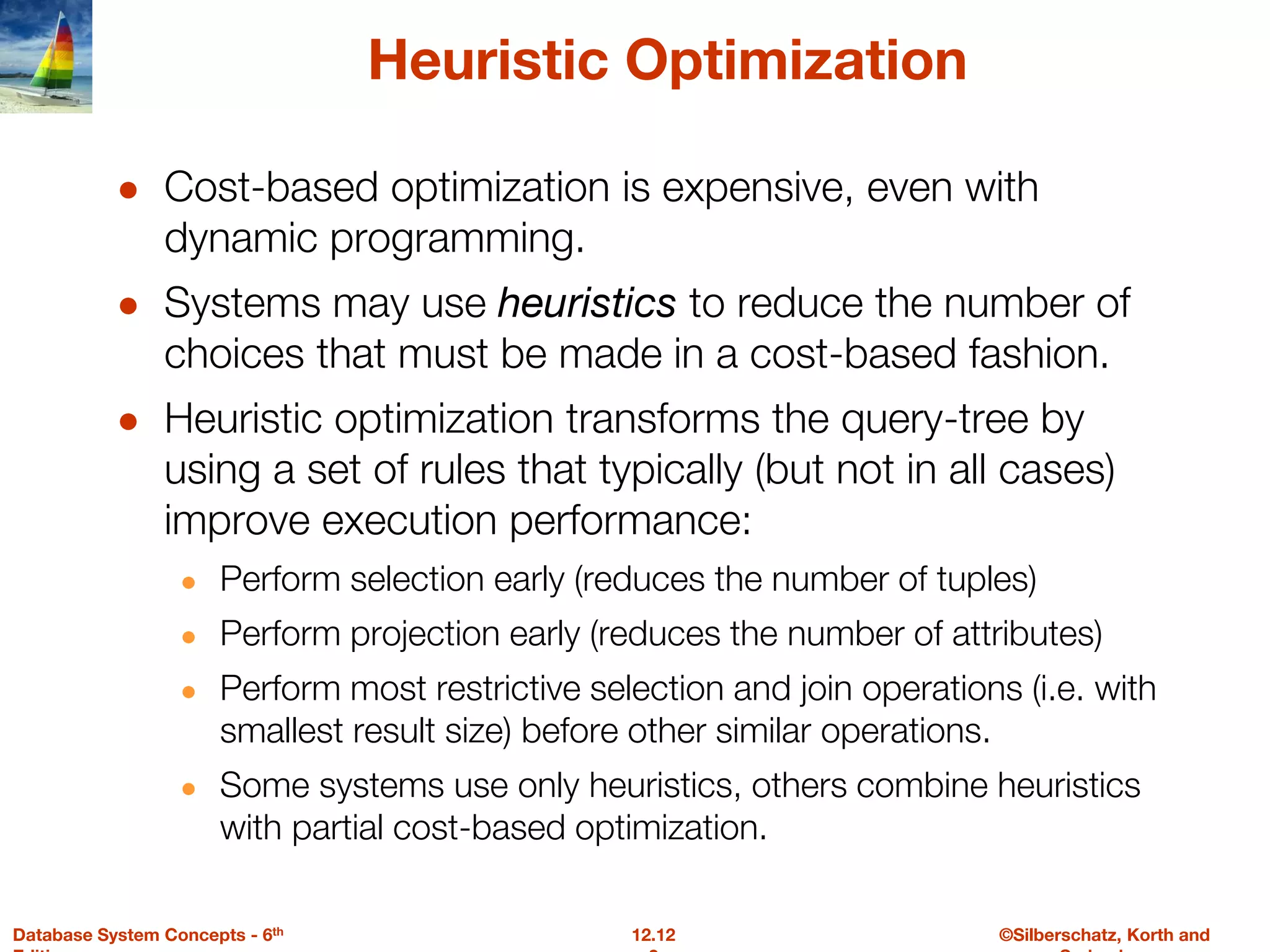 ©Silberschatz, Korth and
12.12
Database System Concepts - 6th
Heuristic Optimization
● Cost-based optimization is expensive, even with
dynamic programming.
● Systems may use heuristics to reduce the number of
choices that must be made in a cost-based fashion.
● Heuristic optimization transforms the query-tree by
using a set of rules that typically (but not in all cases)
improve execution performance:
● Perform selection early (reduces the number of tuples)
● Perform projection early (reduces the number of attributes)
● Perform most restrictive selection and join operations (i.e. with
smallest result size) before other similar operations.
● Some systems use only heuristics, others combine heuristics
with partial cost-based optimization.
 
