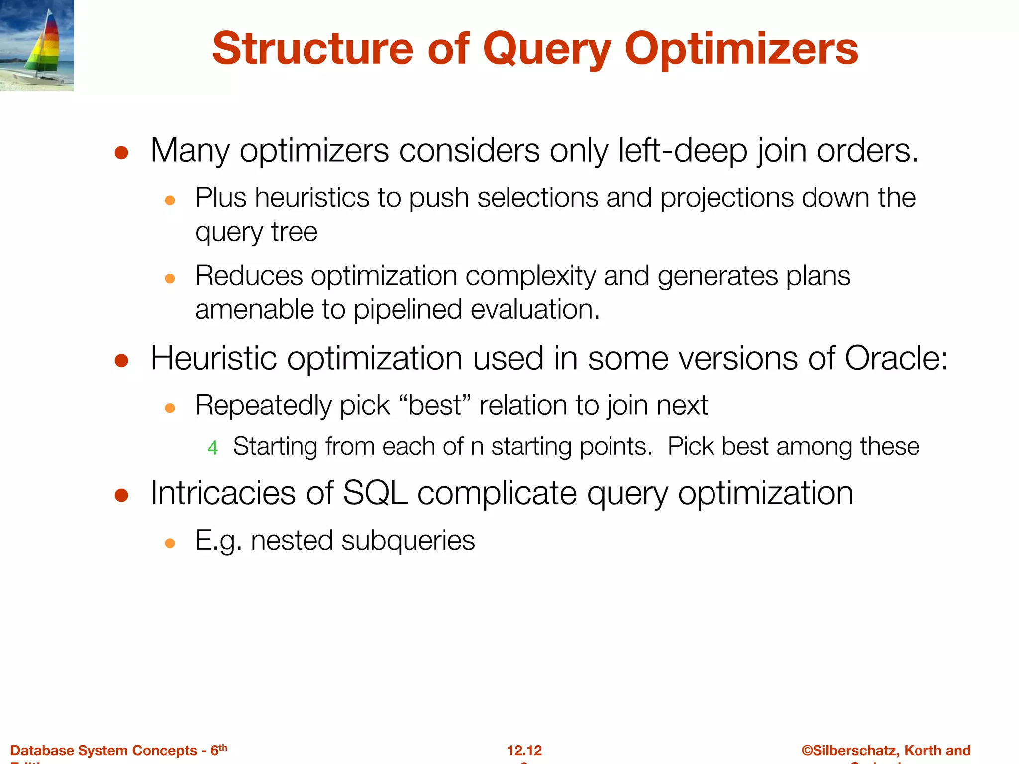 ©Silberschatz, Korth and
12.12
Database System Concepts - 6th
Structure of Query Optimizers
● Many optimizers considers only left-deep join orders.
● Plus heuristics to push selections and projections down the
query tree
● Reduces optimization complexity and generates plans
amenable to pipelined evaluation.
● Heuristic optimization used in some versions of Oracle:
● Repeatedly pick “best” relation to join next
4 Starting from each of n starting points. Pick best among these
● Intricacies of SQL complicate query optimization
● E.g. nested subqueries
 