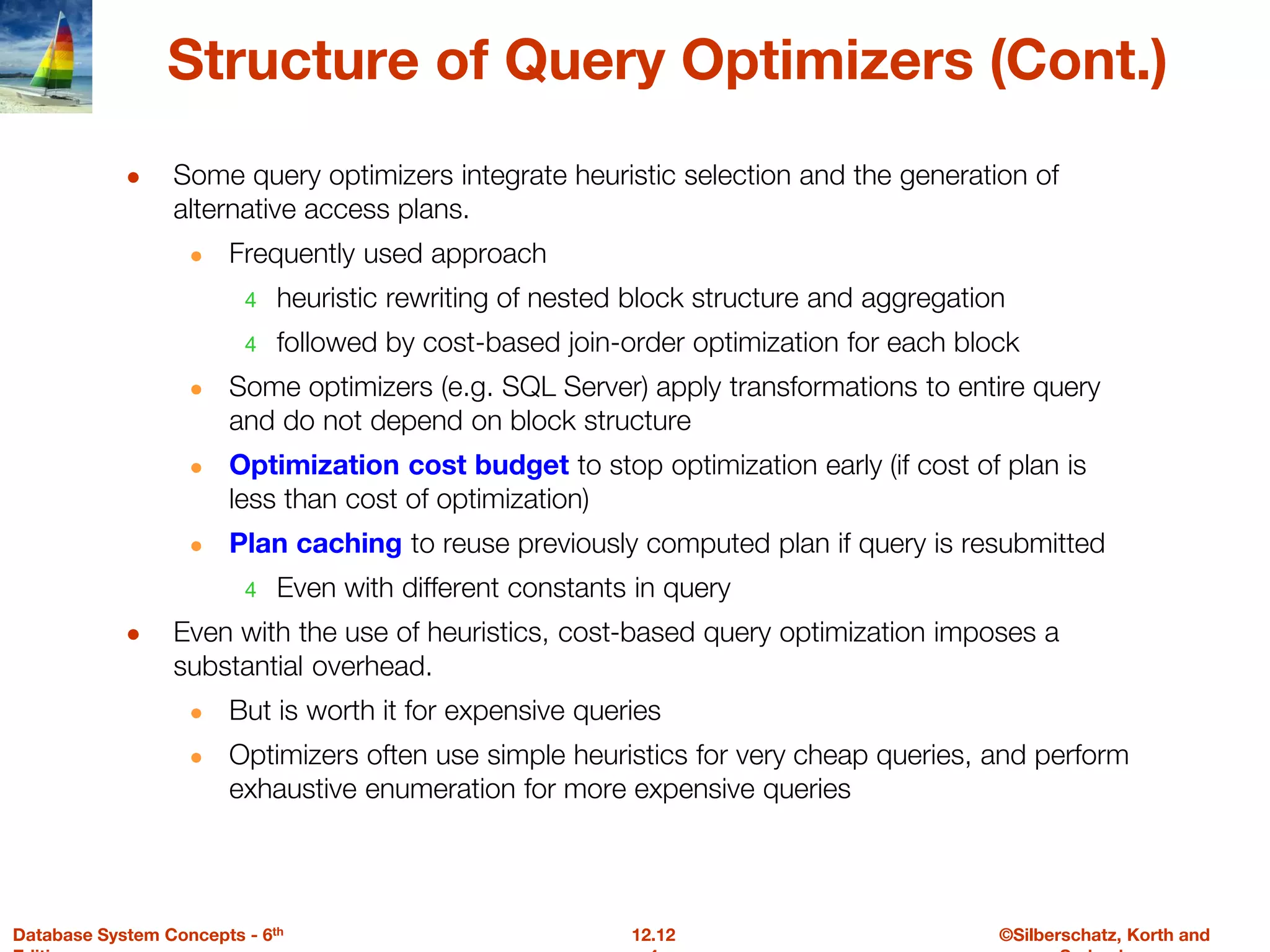 ©Silberschatz, Korth and
12.12
Database System Concepts - 6th
Structure of Query Optimizers (Cont.)
● Some query optimizers integrate heuristic selection and the generation of
alternative access plans.
● Frequently used approach
4 heuristic rewriting of nested block structure and aggregation
4 followed by cost-based join-order optimization for each block
● Some optimizers (e.g. SQL Server) apply transformations to entire query
and do not depend on block structure
● Optimization cost budget to stop optimization early (if cost of plan is
less than cost of optimization)
● Plan caching to reuse previously computed plan if query is resubmitted
4 Even with different constants in query
● Even with the use of heuristics, cost-based query optimization imposes a
substantial overhead.
● But is worth it for expensive queries
● Optimizers often use simple heuristics for very cheap queries, and perform
exhaustive enumeration for more expensive queries
 
