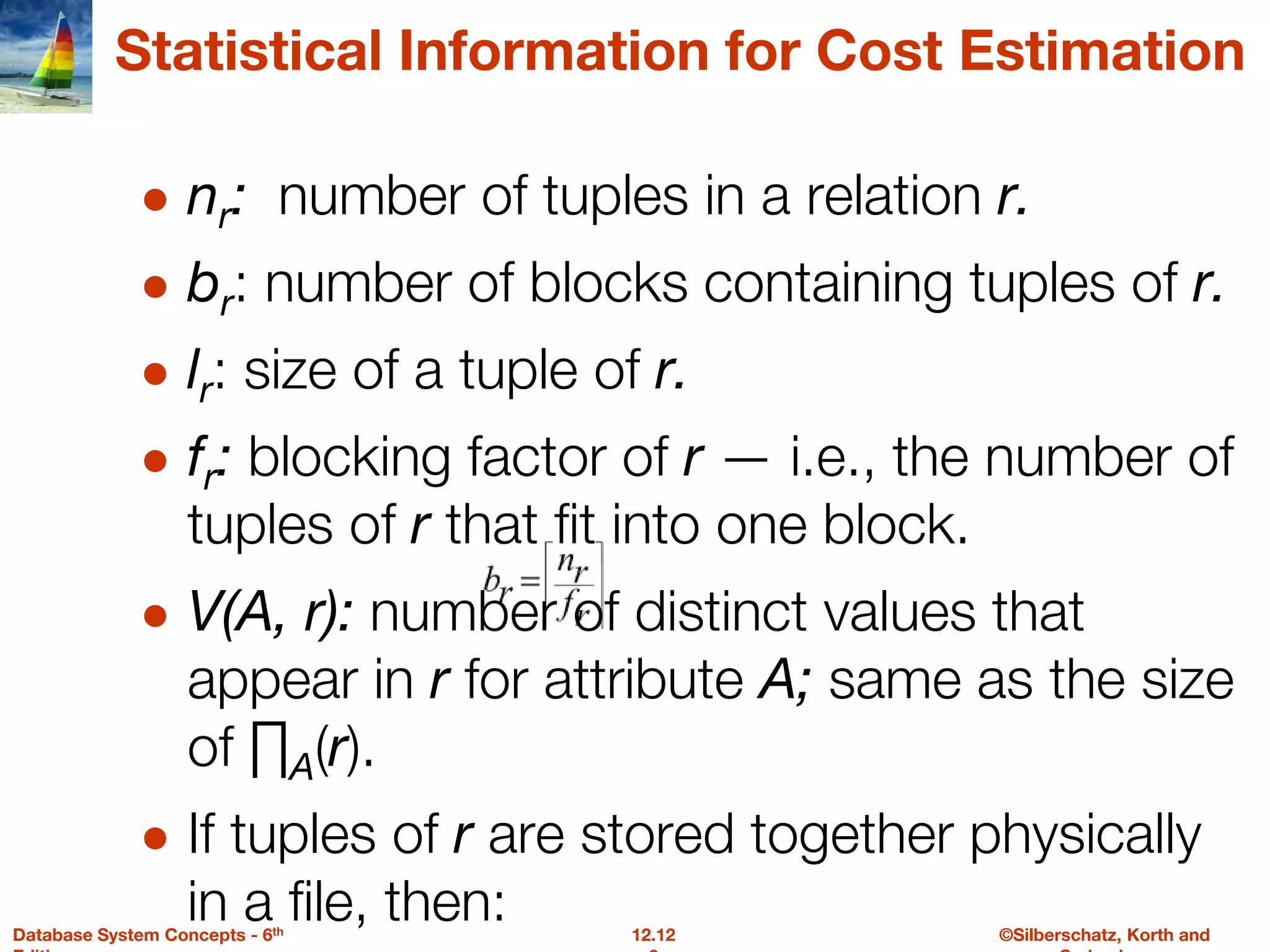 ©Silberschatz, Korth and
12.12
Database System Concepts - 6th
Statistical Information for Cost Estimation
● nr: number of tuples in a relation r.
● br: number of blocks containing tuples of r.
● lr: size of a tuple of r.
● fr: blocking factor of r — i.e., the number of
tuples of r that fit into one block.
● V(A, r): number of distinct values that
appear in r for attribute A; same as the size
of ∏A(r).
● If tuples of r are stored together physically
in a file, then:
 