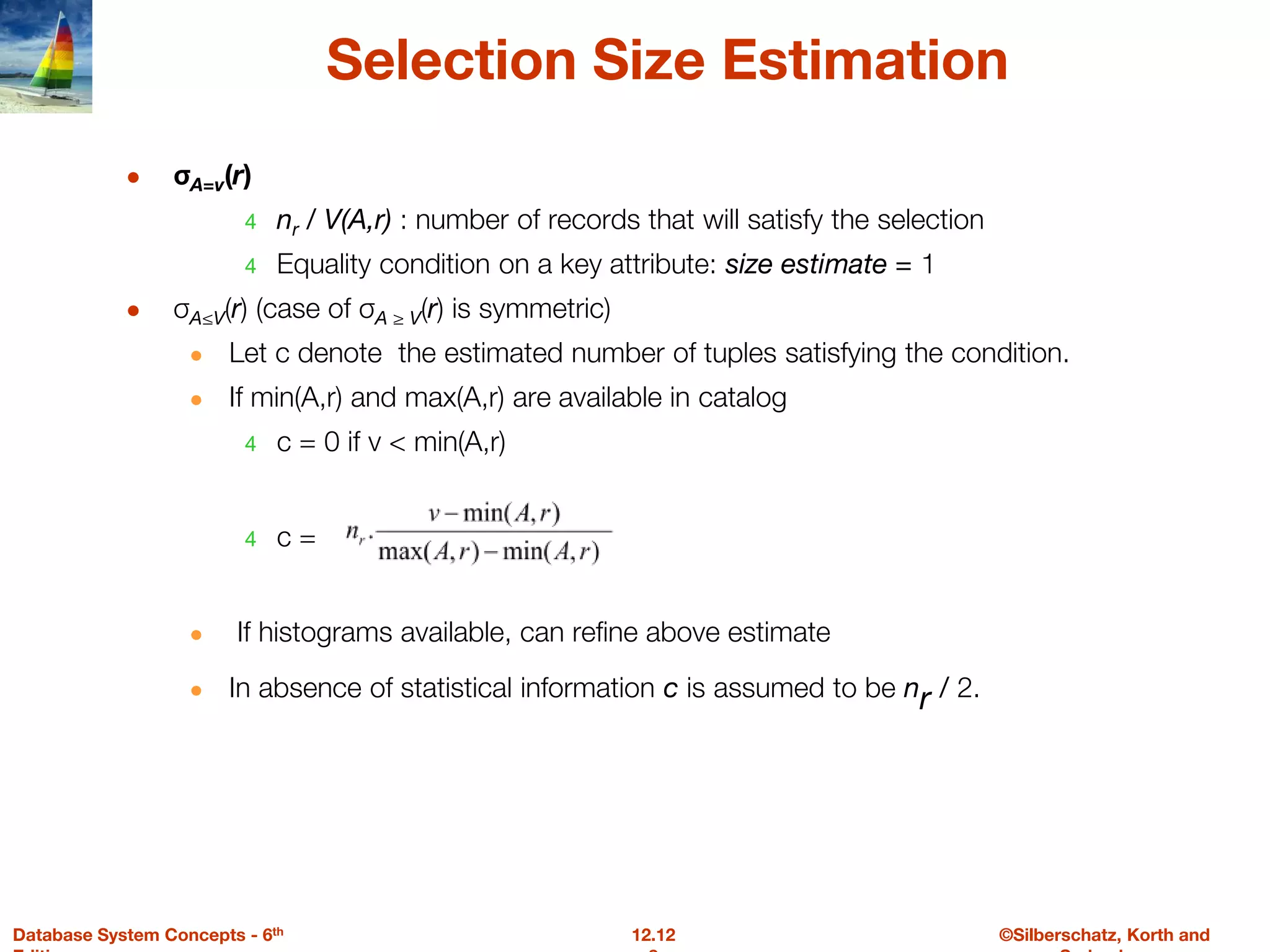 ©Silberschatz, Korth and
12.12
Database System Concepts - 6th
Selection Size Estimation
● σA=v(r)
4 nr / V(A,r) : number of records that will satisfy the selection
4 Equality condition on a key attribute: size estimate = 1
● σA≤V(r) (case of σA ≥ V(r) is symmetric)
● Let c denote the estimated number of tuples satisfying the condition.
● If min(A,r) and max(A,r) are available in catalog
4 c = 0 if v < min(A,r)
4 c =
● If histograms available, can refine above estimate
● In absence of statistical information c is assumed to be nr / 2.
 