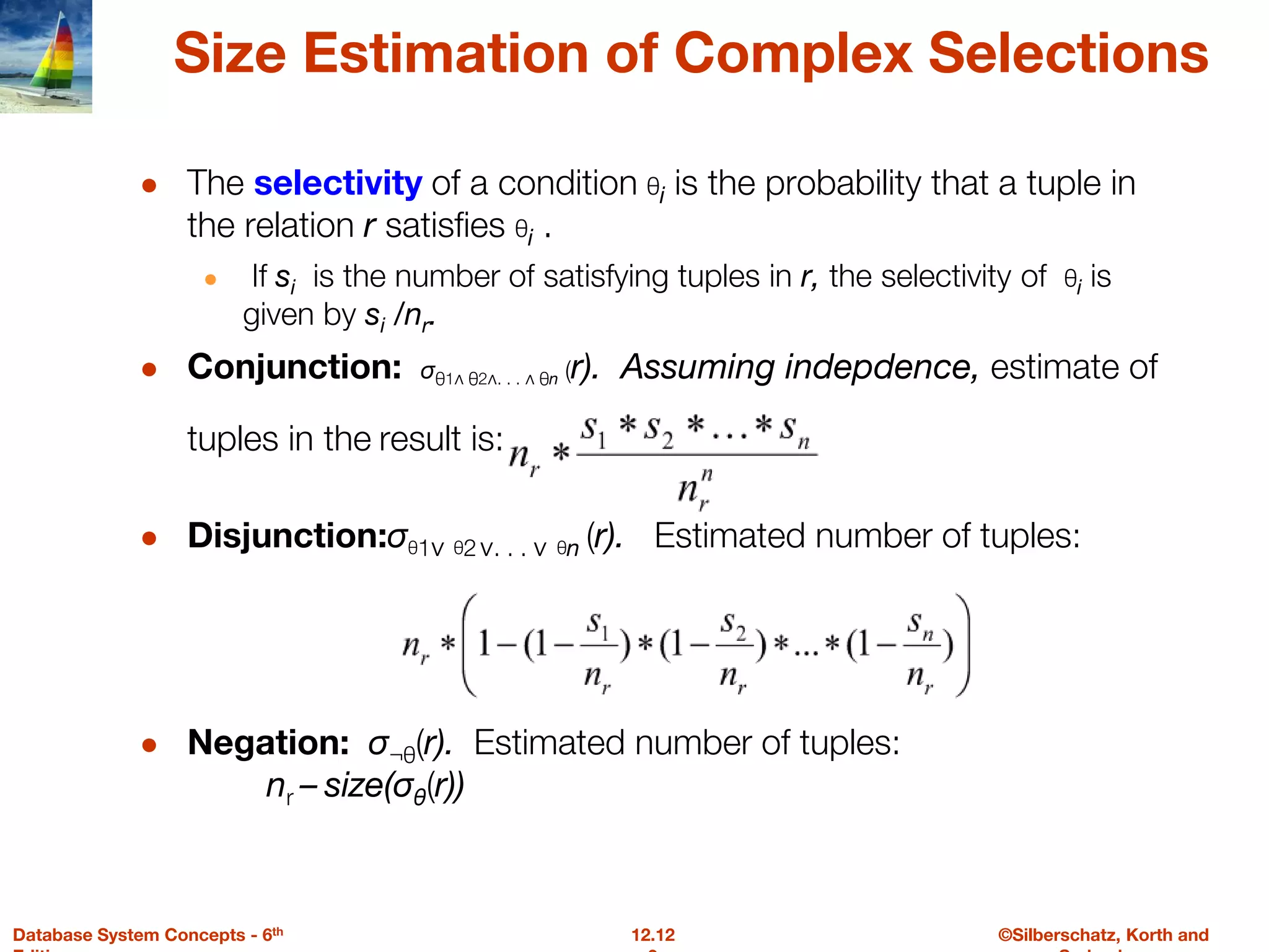 ©Silberschatz, Korth and
12.12
Database System Concepts - 6th
Size Estimation of Complex Selections
● The selectivity of a condition θi is the probability that a tuple in
the relation r satisfies θi .
● If si is the number of satisfying tuples in r, the selectivity of θi is
given by si /nr.
● Conjunction: σθ1∧ θ2∧. . . ∧ θn (r). Assuming indepdence, estimate of
tuples in the result is:
● Disjunction:σθ1∨ θ2∨. . . ∨ θn (r). Estimated number of tuples:
● Negation: σ¬θ(r). Estimated number of tuples:
nr – size(σθ(r))
 