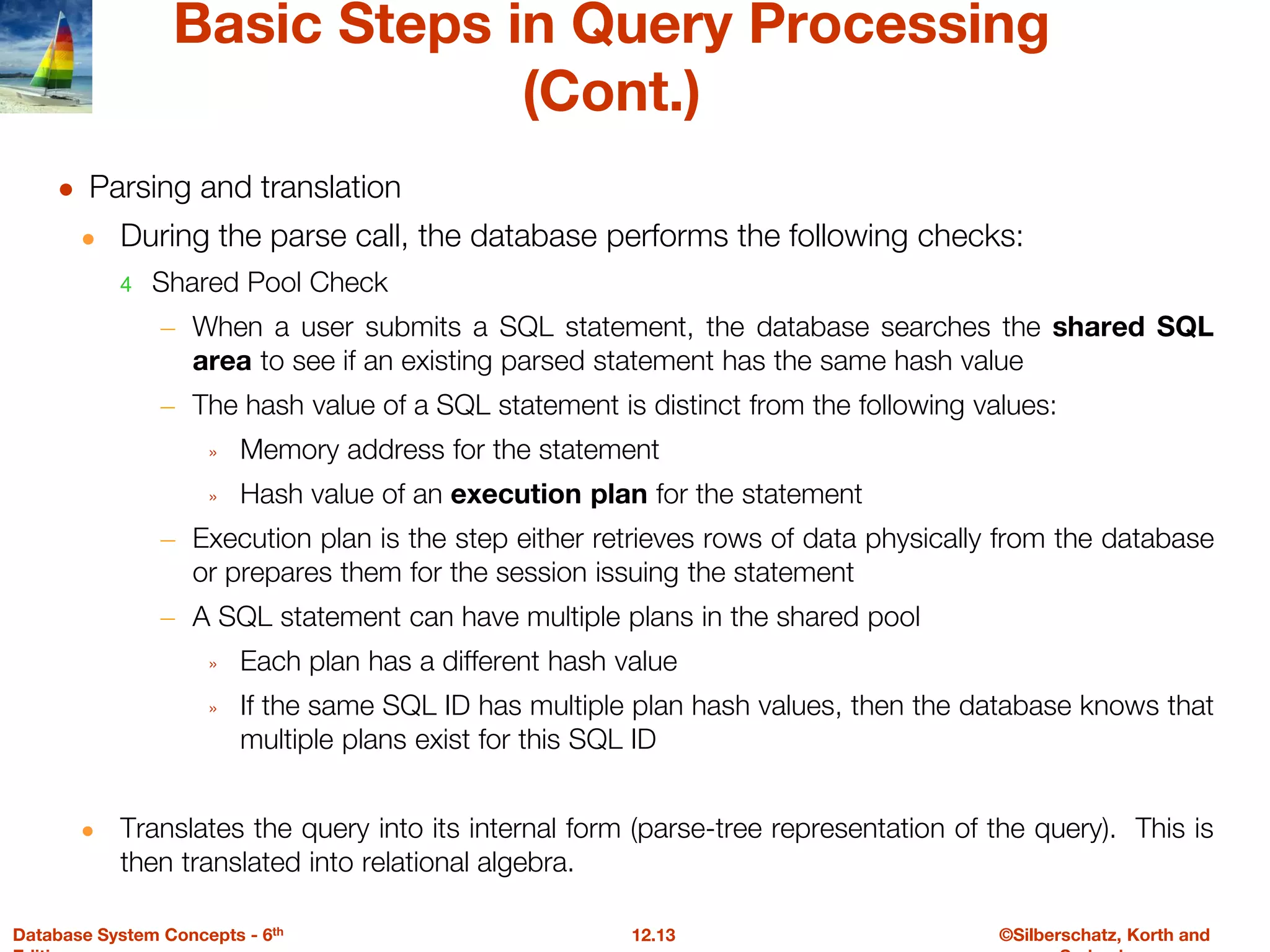 ©Silberschatz, Korth and
12.13
Database System Concepts - 6th
Basic Steps in Query Processing
(Cont.)
● Parsing and translation
● During the parse call, the database performs the following checks:
4 Shared Pool Check
– When a user submits a SQL statement, the database searches the shared SQL
area to see if an existing parsed statement has the same hash value
– The hash value of a SQL statement is distinct from the following values:
» Memory address for the statement
» Hash value of an execution plan for the statement
– Execution plan is the step either retrieves rows of data physically from the database
or prepares them for the session issuing the statement
– A SQL statement can have multiple plans in the shared pool
» Each plan has a different hash value
» If the same SQL ID has multiple plan hash values, then the database knows that
multiple plans exist for this SQL ID
● Translates the query into its internal form (parse-tree representation of the query). This is
then translated into relational algebra.
 