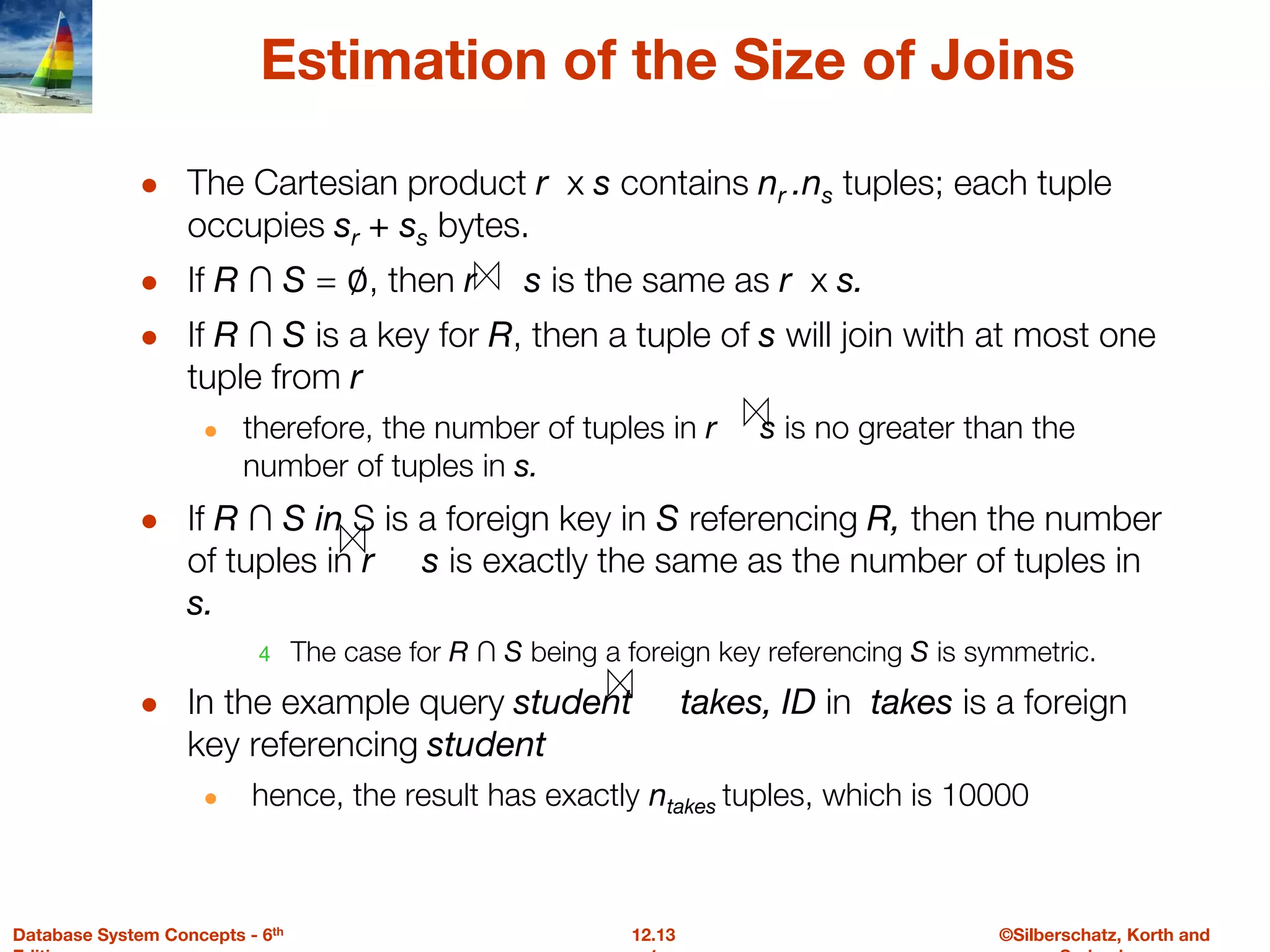 ©Silberschatz, Korth and
12.13
Database System Concepts - 6th
Estimation of the Size of Joins
● The Cartesian product r x s contains nr .ns tuples; each tuple
occupies sr + ss bytes.
● If R ∩ S = ∅, then r s is the same as r x s.
● If R ∩ S is a key for R, then a tuple of s will join with at most one
tuple from r
● therefore, the number of tuples in r s is no greater than the
number of tuples in s.
● If R ∩ S in S is a foreign key in S referencing R, then the number
of tuples in r s is exactly the same as the number of tuples in
s.
4 The case for R ∩ S being a foreign key referencing S is symmetric.
● In the example query student takes, ID in takes is a foreign
key referencing student
● hence, the result has exactly ntakes tuples, which is 10000
 