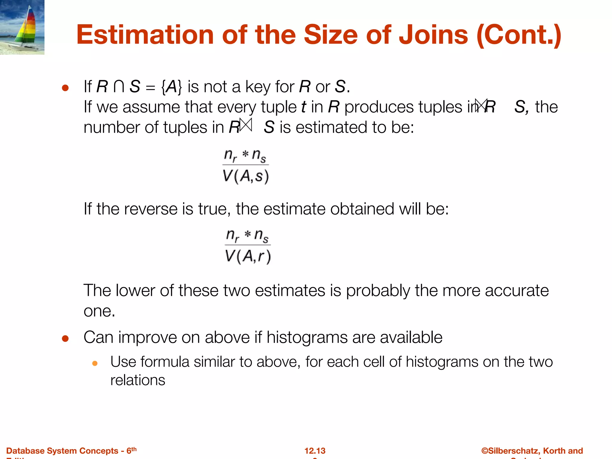 ©Silberschatz, Korth and
12.13
Database System Concepts - 6th
Estimation of the Size of Joins (Cont.)
● If R ∩ S = {A} is not a key for R or S.
If we assume that every tuple t in R produces tuples in R S, the
number of tuples in R S is estimated to be:
If the reverse is true, the estimate obtained will be:
The lower of these two estimates is probably the more accurate
one.
● Can improve on above if histograms are available
● Use formula similar to above, for each cell of histograms on the two
relations
 
