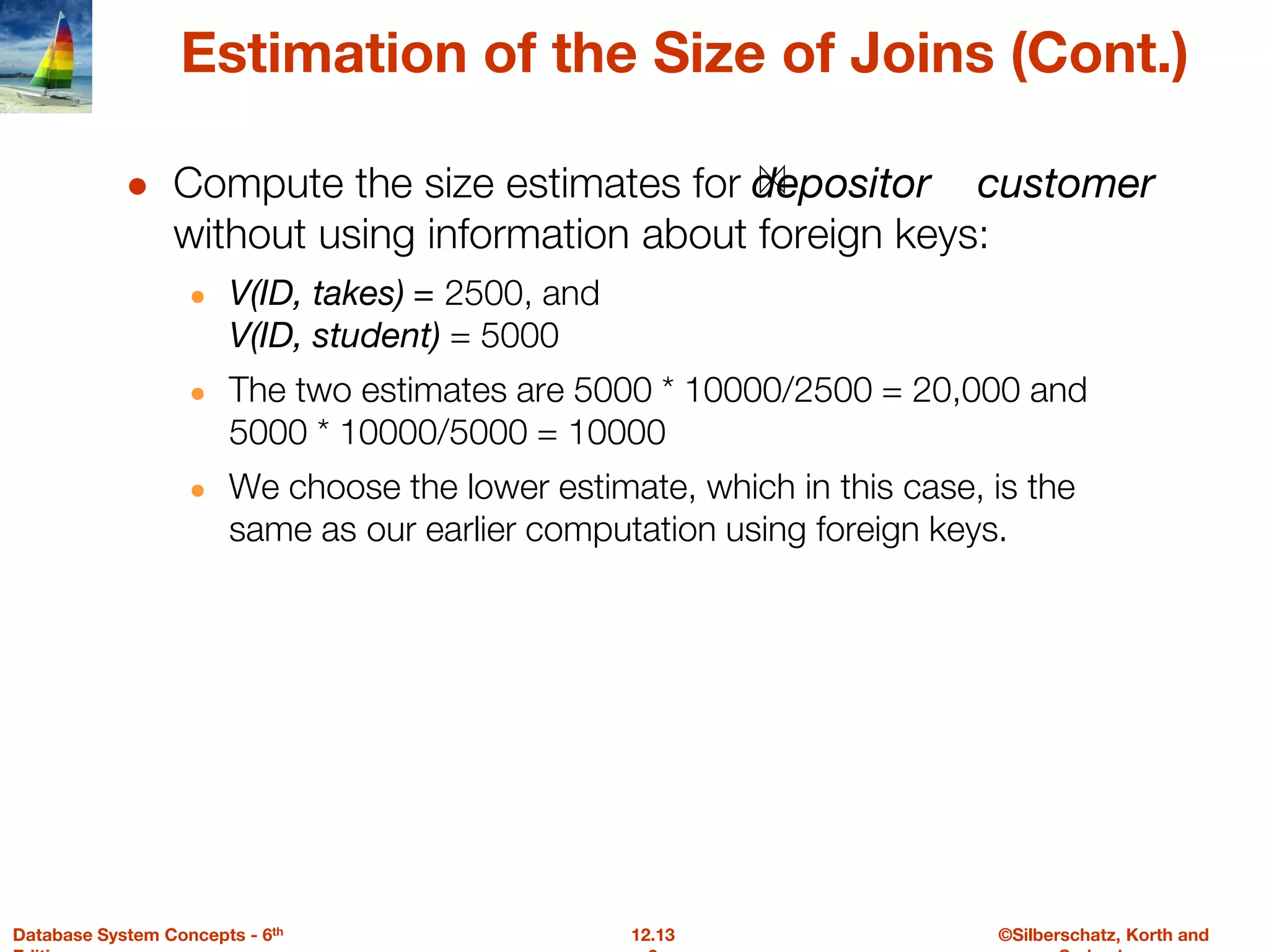 ©Silberschatz, Korth and
12.13
Database System Concepts - 6th
Estimation of the Size of Joins (Cont.)
● Compute the size estimates for depositor customer
without using information about foreign keys:
● V(ID, takes) = 2500, and
V(ID, student) = 5000
● The two estimates are 5000 * 10000/2500 = 20,000 and
5000 * 10000/5000 = 10000
● We choose the lower estimate, which in this case, is the
same as our earlier computation using foreign keys.
 