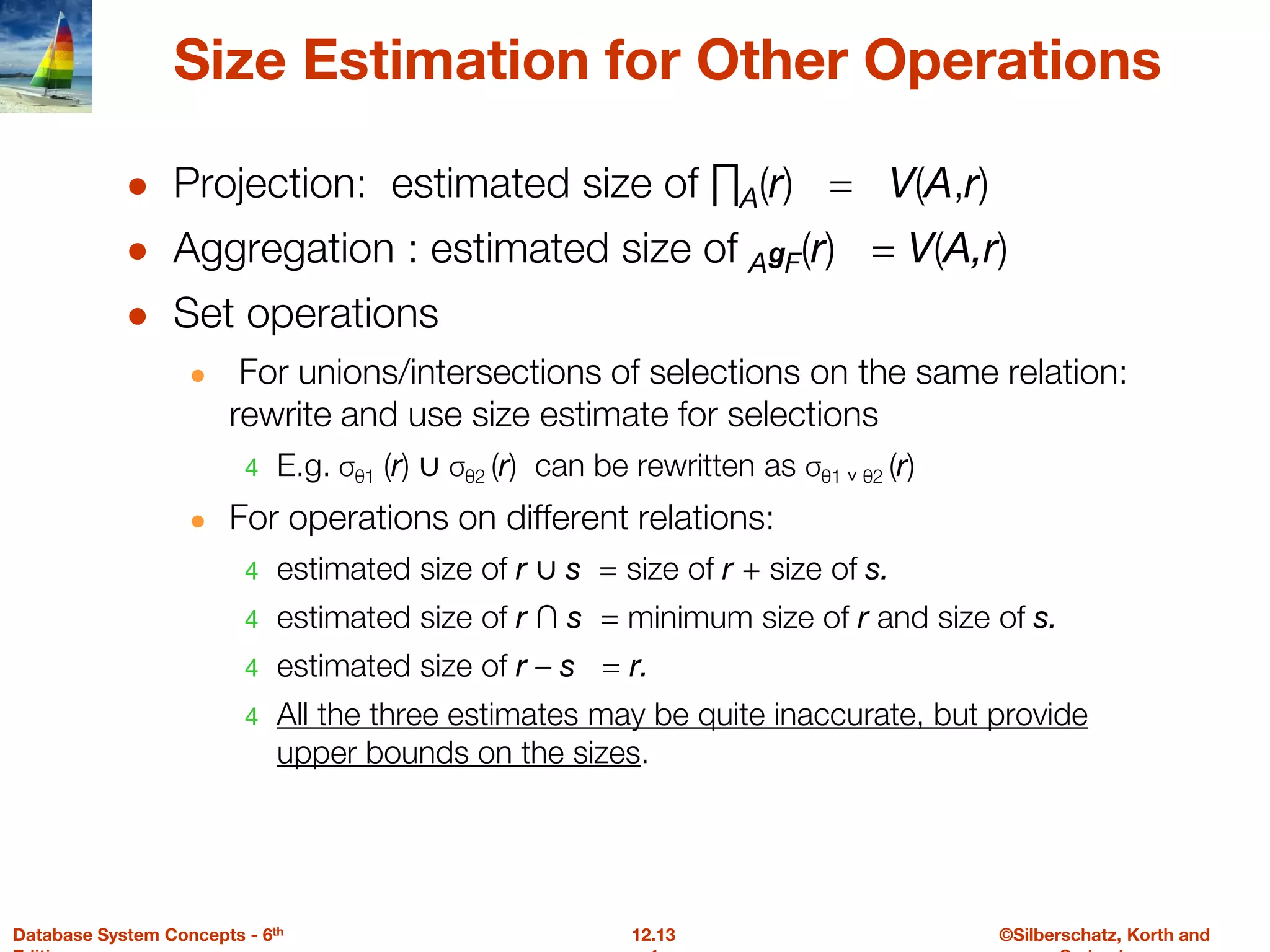 ©Silberschatz, Korth and
12.13
Database System Concepts - 6th
Size Estimation for Other Operations
● Projection: estimated size of ∏A(r) = V(A,r)
● Aggregation : estimated size of AgF(r) = V(A,r)
● Set operations
● For unions/intersections of selections on the same relation:
rewrite and use size estimate for selections
4 E.g. σθ1 (r) ∪ σθ2 (r) can be rewritten as σθ1 ˅ θ2 (r)
● For operations on different relations:
4 estimated size of r ∪ s = size of r + size of s.
4 estimated size of r ∩ s = minimum size of r and size of s.
4 estimated size of r – s = r.
4 All the three estimates may be quite inaccurate, but provide
upper bounds on the sizes.
 