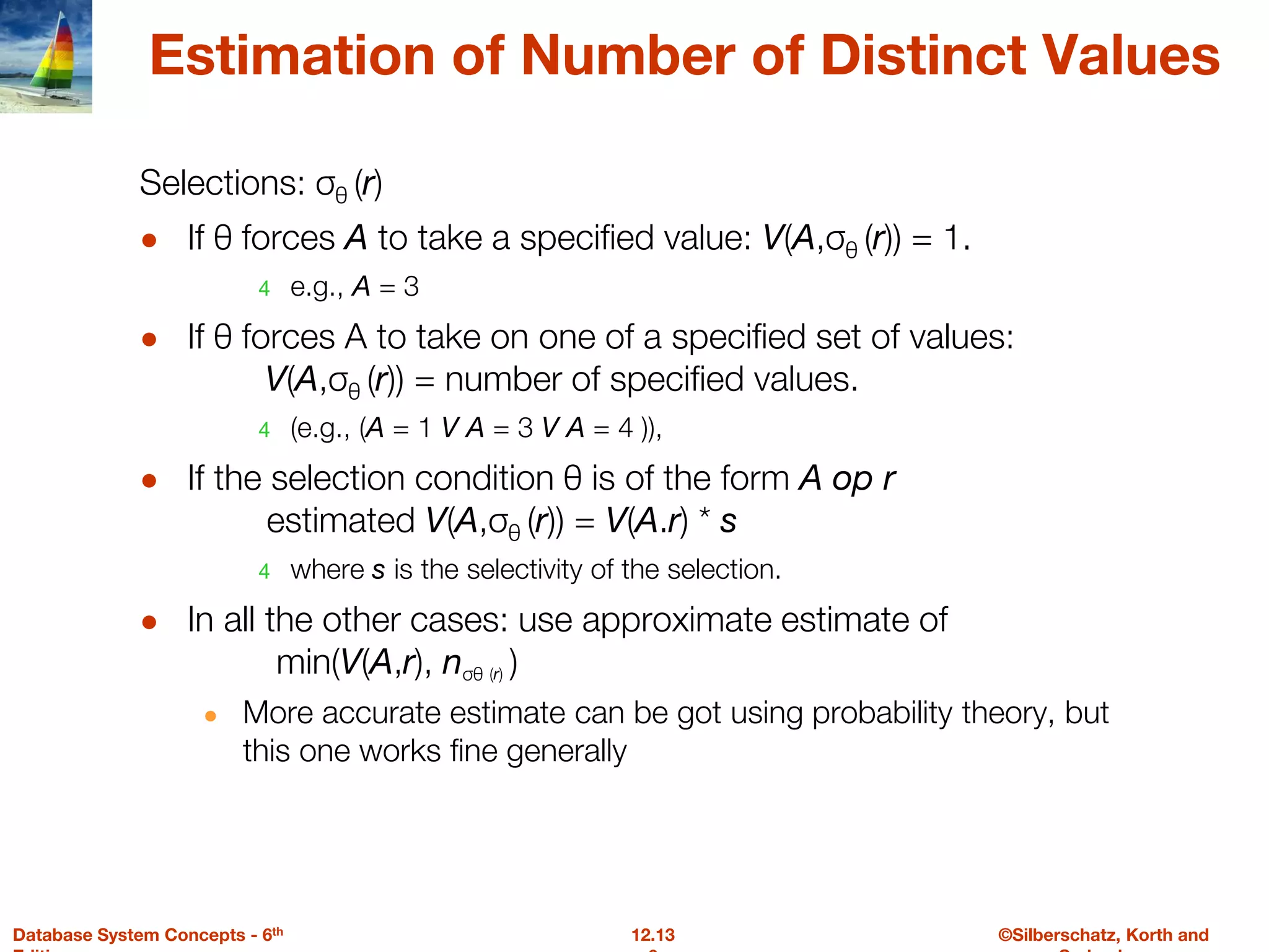 ©Silberschatz, Korth and
12.13
Database System Concepts - 6th
Estimation of Number of Distinct Values
Selections: σθ (r)
● If θ forces A to take a specified value: V(A,σθ (r)) = 1.
4 e.g., A = 3
● If θ forces A to take on one of a specified set of values:
V(A,σθ (r)) = number of specified values.
4 (e.g., (A = 1 V A = 3 V A = 4 )),
● If the selection condition θ is of the form A op r
estimated V(A,σθ (r)) = V(A.r) * s
4 where s is the selectivity of the selection.
● In all the other cases: use approximate estimate of
min(V(A,r), nσθ (r) )
● More accurate estimate can be got using probability theory, but
this one works fine generally
 