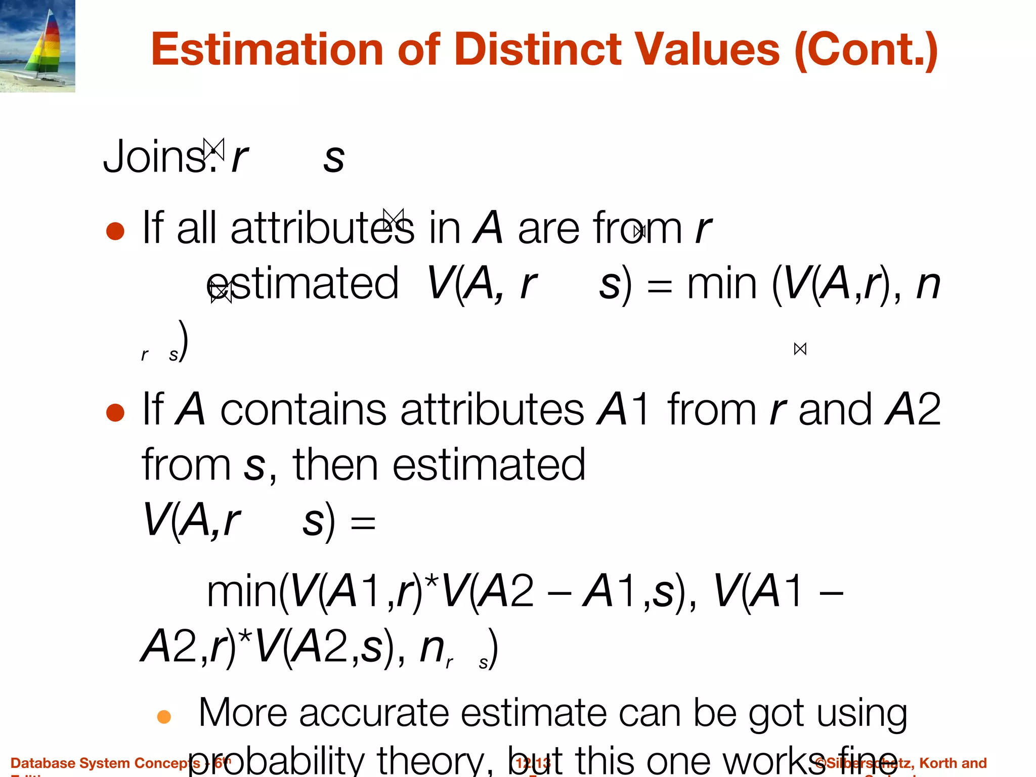 ©Silberschatz, Korth and
12.13
Database System Concepts - 6th
Estimation of Distinct Values (Cont.)
Joins: r s
● If all attributes in A are from r
estimated V(A, r s) = min (V(A,r), n
r s)
● If A contains attributes A1 from r and A2
from s, then estimated
V(A,r s) =
min(V(A1,r)*V(A2 – A1,s), V(A1 –
A2,r)*V(A2,s), nr s)
● More accurate estimate can be got using
probability theory, but this one works fine
 