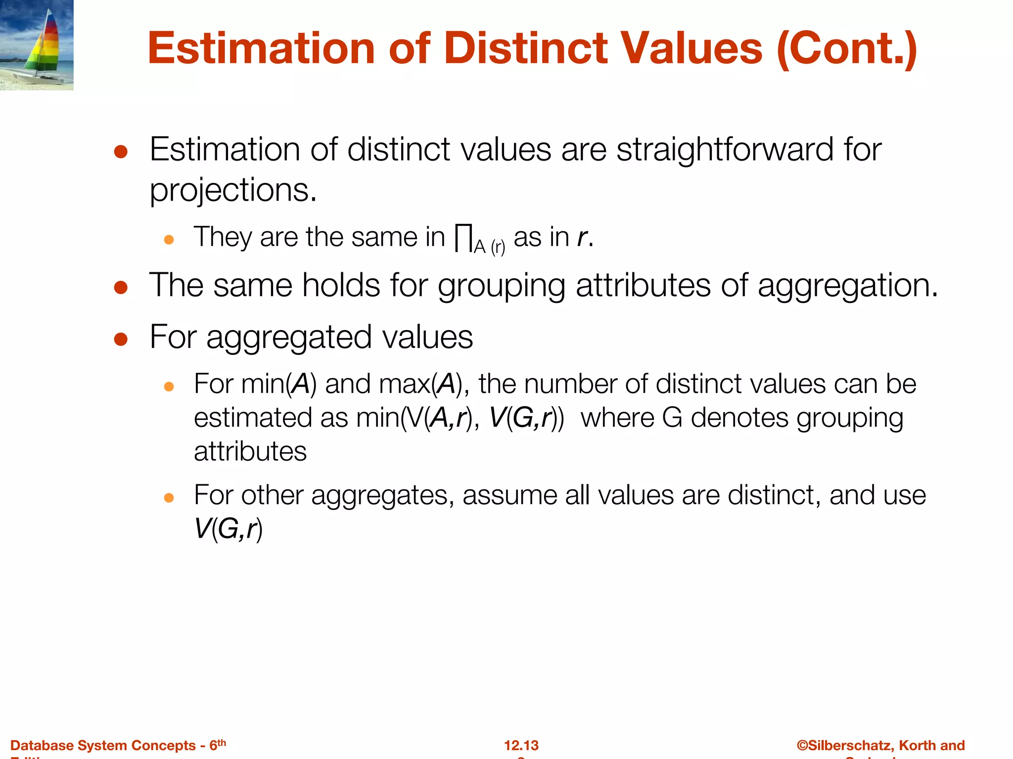 ©Silberschatz, Korth and
12.13
Database System Concepts - 6th
Estimation of Distinct Values (Cont.)
● Estimation of distinct values are straightforward for
projections.
● They are the same in ∏A (r) as in r.
● The same holds for grouping attributes of aggregation.
● For aggregated values
● For min(A) and max(A), the number of distinct values can be
estimated as min(V(A,r), V(G,r)) where G denotes grouping
attributes
● For other aggregates, assume all values are distinct, and use
V(G,r)
 