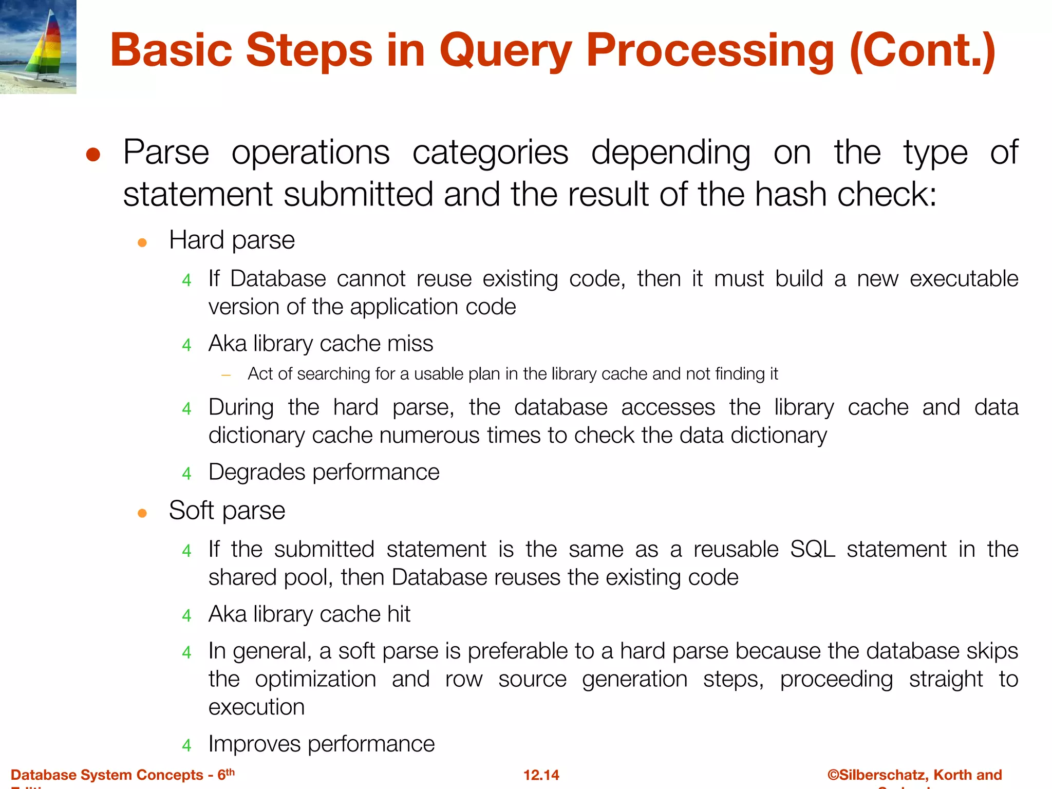 ©Silberschatz, Korth and
12.14
Database System Concepts - 6th
Basic Steps in Query Processing (Cont.)
● Parse operations categories depending on the type of
statement submitted and the result of the hash check:
● Hard parse
4 If Database cannot reuse existing code, then it must build a new executable
version of the application code
4 Aka library cache miss
– Act of searching for a usable plan in the library cache and not finding it
4 During the hard parse, the database accesses the library cache and data
dictionary cache numerous times to check the data dictionary
4 Degrades performance
● Soft parse
4 If the submitted statement is the same as a reusable SQL statement in the
shared pool, then Database reuses the existing code
4 Aka library cache hit
4 In general, a soft parse is preferable to a hard parse because the database skips
the optimization and row source generation steps, proceeding straight to
execution
4 Improves performance
 