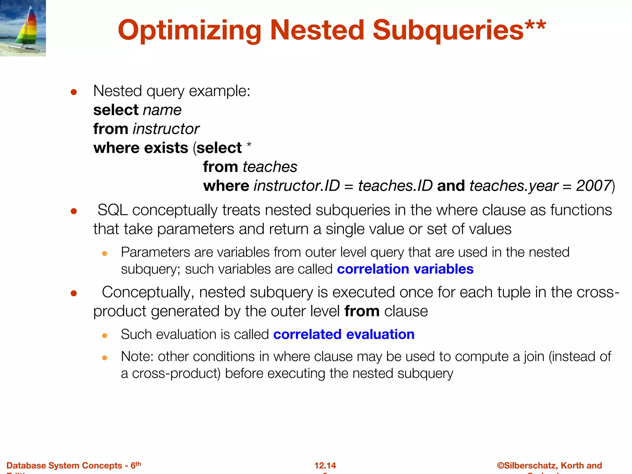 ©Silberschatz, Korth and
12.14
Database System Concepts - 6th
Optimizing Nested Subqueries**
● Nested query example:
select name
from instructor
where exists (select *
from teaches
where instructor.ID = teaches.ID and teaches.year = 2007)
● SQL conceptually treats nested subqueries in the where clause as functions
that take parameters and return a single value or set of values
● Parameters are variables from outer level query that are used in the nested
subquery; such variables are called correlation variables
● Conceptually, nested subquery is executed once for each tuple in the cross-
product generated by the outer level from clause
● Such evaluation is called correlated evaluation
● Note: other conditions in where clause may be used to compute a join (instead of
a cross-product) before executing the nested subquery
 