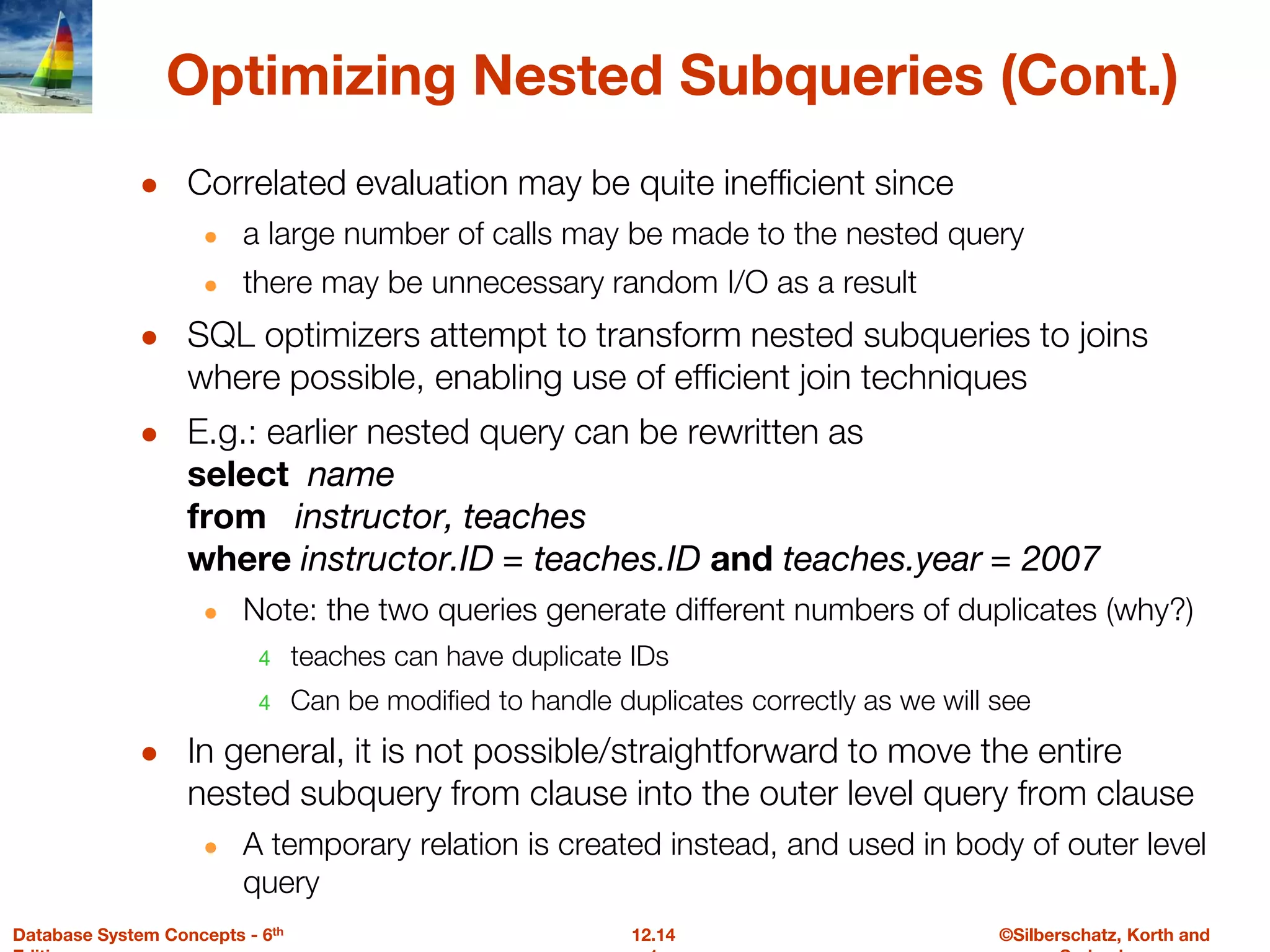 ©Silberschatz, Korth and
12.14
Database System Concepts - 6th
Optimizing Nested Subqueries (Cont.)
● Correlated evaluation may be quite inefficient since
● a large number of calls may be made to the nested query
● there may be unnecessary random I/O as a result
● SQL optimizers attempt to transform nested subqueries to joins
where possible, enabling use of efficient join techniques
● E.g.: earlier nested query can be rewritten as
select name
from instructor, teaches
where instructor.ID = teaches.ID and teaches.year = 2007
● Note: the two queries generate different numbers of duplicates (why?)
4 teaches can have duplicate IDs
4 Can be modified to handle duplicates correctly as we will see
● In general, it is not possible/straightforward to move the entire
nested subquery from clause into the outer level query from clause
● A temporary relation is created instead, and used in body of outer level
query
 