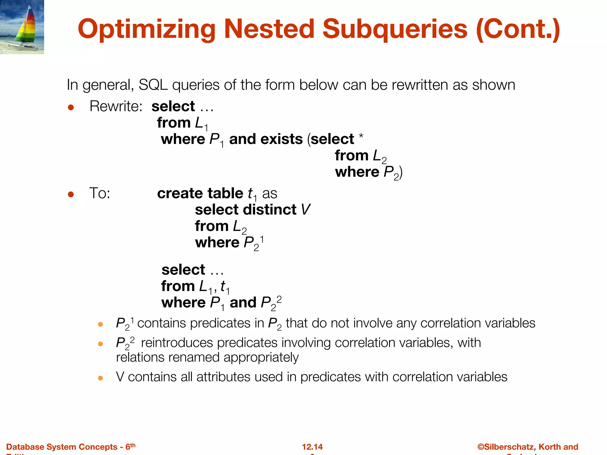 ©Silberschatz, Korth and
12.14
Database System Concepts - 6th
Optimizing Nested Subqueries (Cont.)
In general, SQL queries of the form below can be rewritten as shown
● Rewrite: select …
from L1
where P1 and exists (select *
from L2
where P2)
● To: create table t1 as
select distinct V
from L2
where P2
1
select …
from L1, t1
where P1 and P2
2
● P2
1 contains predicates in P2 that do not involve any correlation variables
● P2
2 reintroduces predicates involving correlation variables, with
relations renamed appropriately
● V contains all attributes used in predicates with correlation variables
 
