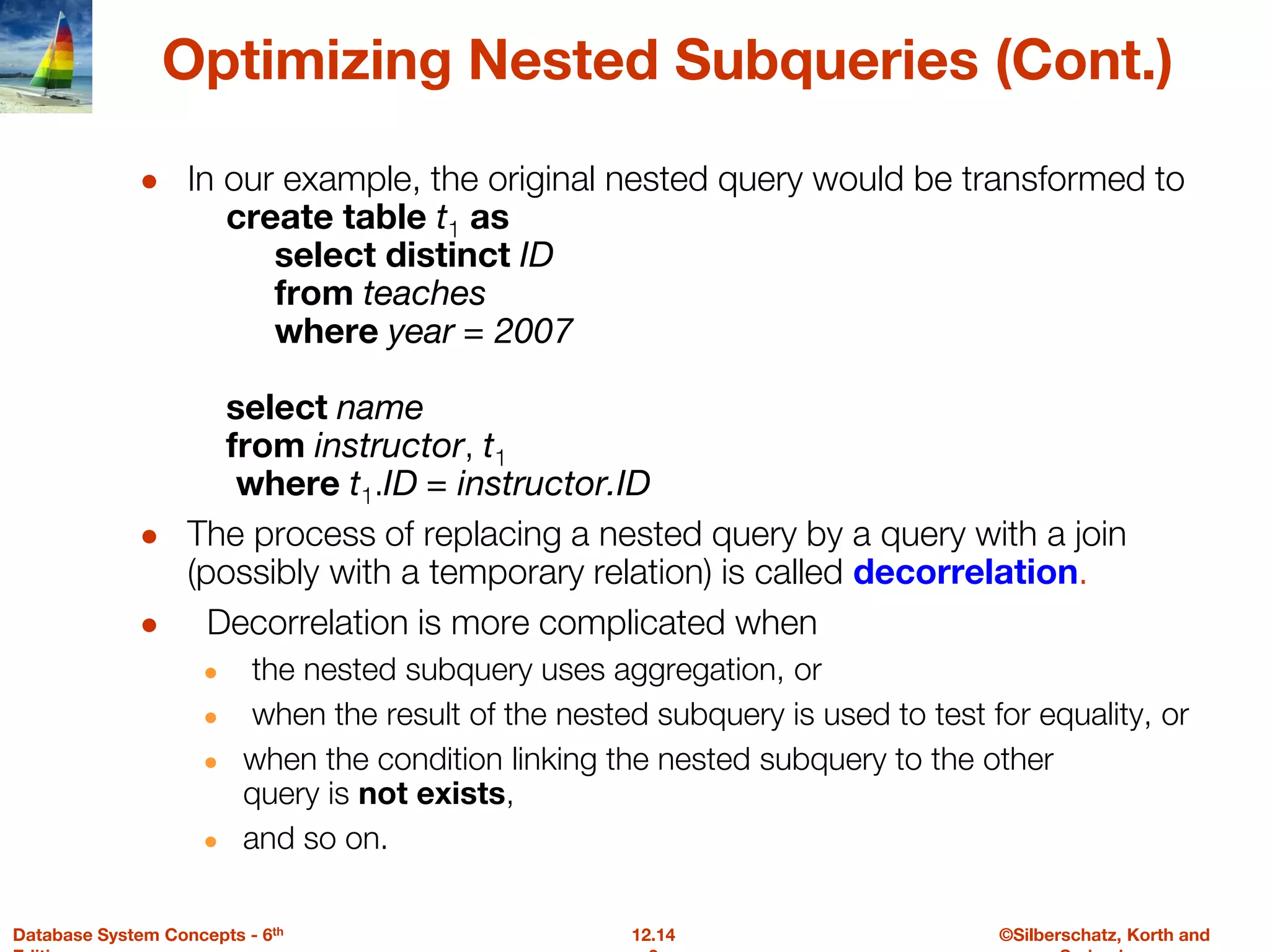 ©Silberschatz, Korth and
12.14
Database System Concepts - 6th
Optimizing Nested Subqueries (Cont.)
● In our example, the original nested query would be transformed to
create table t1 as
select distinct ID
from teaches
where year = 2007
select name
from instructor, t1
where t1.ID = instructor.ID
● The process of replacing a nested query by a query with a join
(possibly with a temporary relation) is called decorrelation.
● Decorrelation is more complicated when
● the nested subquery uses aggregation, or
● when the result of the nested subquery is used to test for equality, or
● when the condition linking the nested subquery to the other
query is not exists,
● and so on.
 