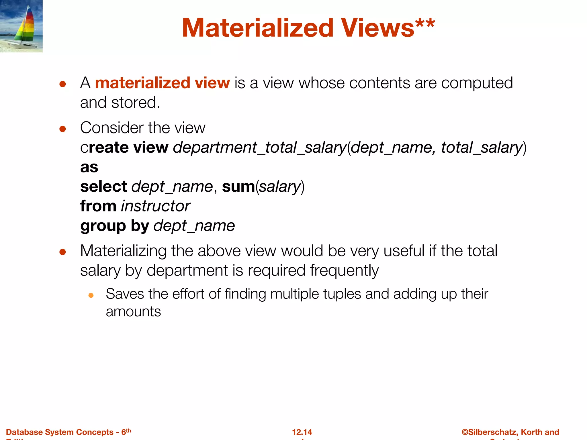 ©Silberschatz, Korth and
12.14
Database System Concepts - 6th
Materialized Views**
● A materialized view is a view whose contents are computed
and stored.
● Consider the view
create view department_total_salary(dept_name, total_salary)
as
select dept_name, sum(salary)
from instructor
group by dept_name
● Materializing the above view would be very useful if the total
salary by department is required frequently
● Saves the effort of finding multiple tuples and adding up their
amounts
 