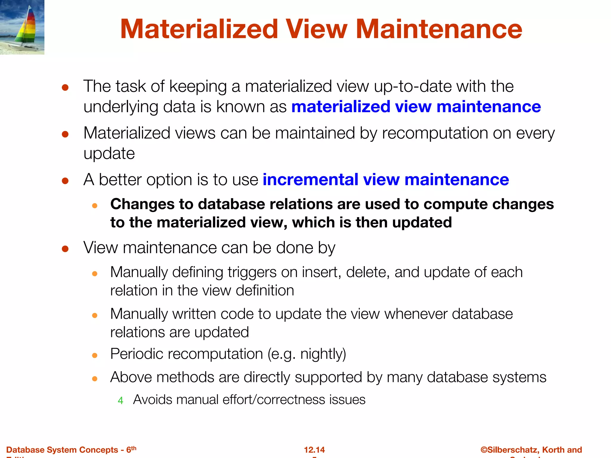 ©Silberschatz, Korth and
12.14
Database System Concepts - 6th
Materialized View Maintenance
● The task of keeping a materialized view up-to-date with the
underlying data is known as materialized view maintenance
● Materialized views can be maintained by recomputation on every
update
● A better option is to use incremental view maintenance
● Changes to database relations are used to compute changes
to the materialized view, which is then updated
● View maintenance can be done by
● Manually defining triggers on insert, delete, and update of each
relation in the view definition
● Manually written code to update the view whenever database
relations are updated
● Periodic recomputation (e.g. nightly)
● Above methods are directly supported by many database systems
4 Avoids manual effort/correctness issues
 