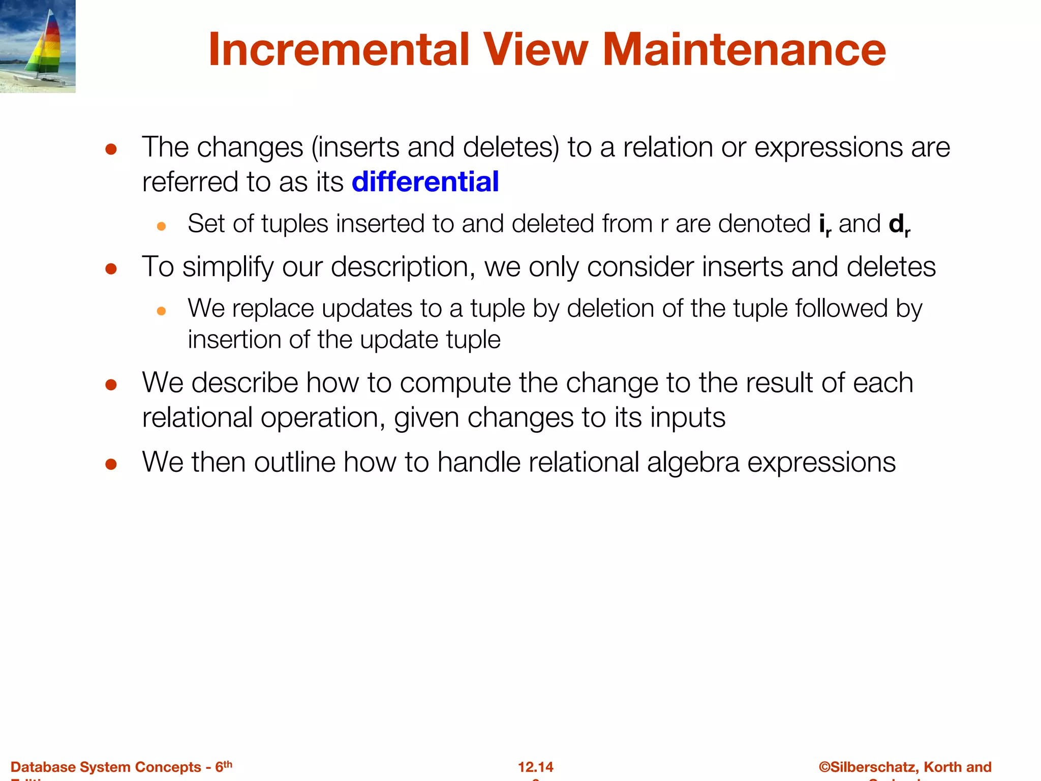 ©Silberschatz, Korth and
12.14
Database System Concepts - 6th
Incremental View Maintenance
● The changes (inserts and deletes) to a relation or expressions are
referred to as its differential
● Set of tuples inserted to and deleted from r are denoted ir and dr
● To simplify our description, we only consider inserts and deletes
● We replace updates to a tuple by deletion of the tuple followed by
insertion of the update tuple
● We describe how to compute the change to the result of each
relational operation, given changes to its inputs
● We then outline how to handle relational algebra expressions
 