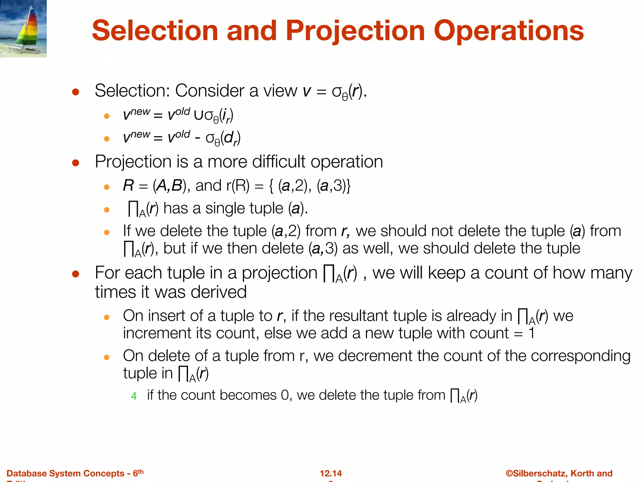 ©Silberschatz, Korth and
12.14
Database System Concepts - 6th
Selection and Projection Operations
● Selection: Consider a view v = σθ(r).
● vnew = vold ∪σθ(ir)
● vnew = vold - σθ(dr)
● Projection is a more difficult operation
● R = (A,B), and r(R) = { (a,2), (a,3)}
● ∏A(r) has a single tuple (a).
● If we delete the tuple (a,2) from r, we should not delete the tuple (a) from
∏A(r), but if we then delete (a,3) as well, we should delete the tuple
● For each tuple in a projection ∏A(r) , we will keep a count of how many
times it was derived
● On insert of a tuple to r, if the resultant tuple is already in ∏A(r) we
increment its count, else we add a new tuple with count = 1
● On delete of a tuple from r, we decrement the count of the corresponding
tuple in ∏A(r)
4 if the count becomes 0, we delete the tuple from ∏A(r)
 