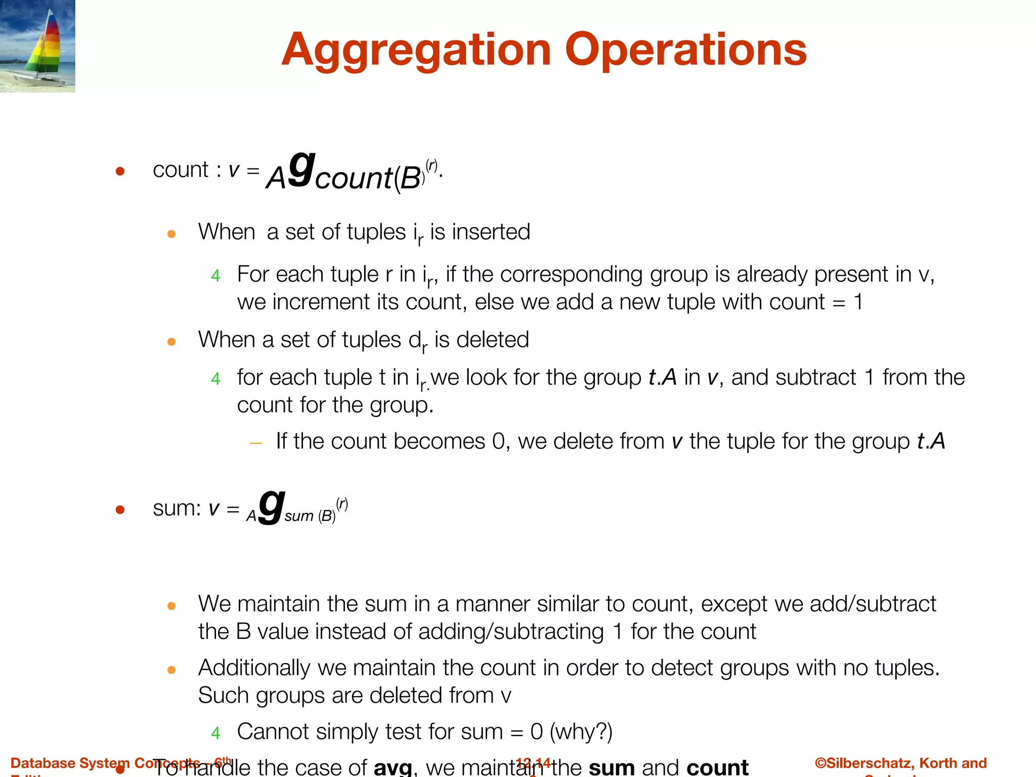 ©Silberschatz, Korth and
12.14
Database System Concepts - 6th
Aggregation Operations
● count : v = Agcount(B)
(r).
● When a set of tuples ir is inserted
4 For each tuple r in ir, if the corresponding group is already present in v,
we increment its count, else we add a new tuple with count = 1
● When a set of tuples dr is deleted
4 for each tuple t in ir.we look for the group t.A in v, and subtract 1 from the
count for the group.
– If the count becomes 0, we delete from v the tuple for the group t.A
● sum: v = Agsum (B)
(r)
● We maintain the sum in a manner similar to count, except we add/subtract
the B value instead of adding/subtracting 1 for the count
● Additionally we maintain the count in order to detect groups with no tuples.
Such groups are deleted from v
4 Cannot simply test for sum = 0 (why?)
● To handle the case of avg, we maintain the sum and count
 