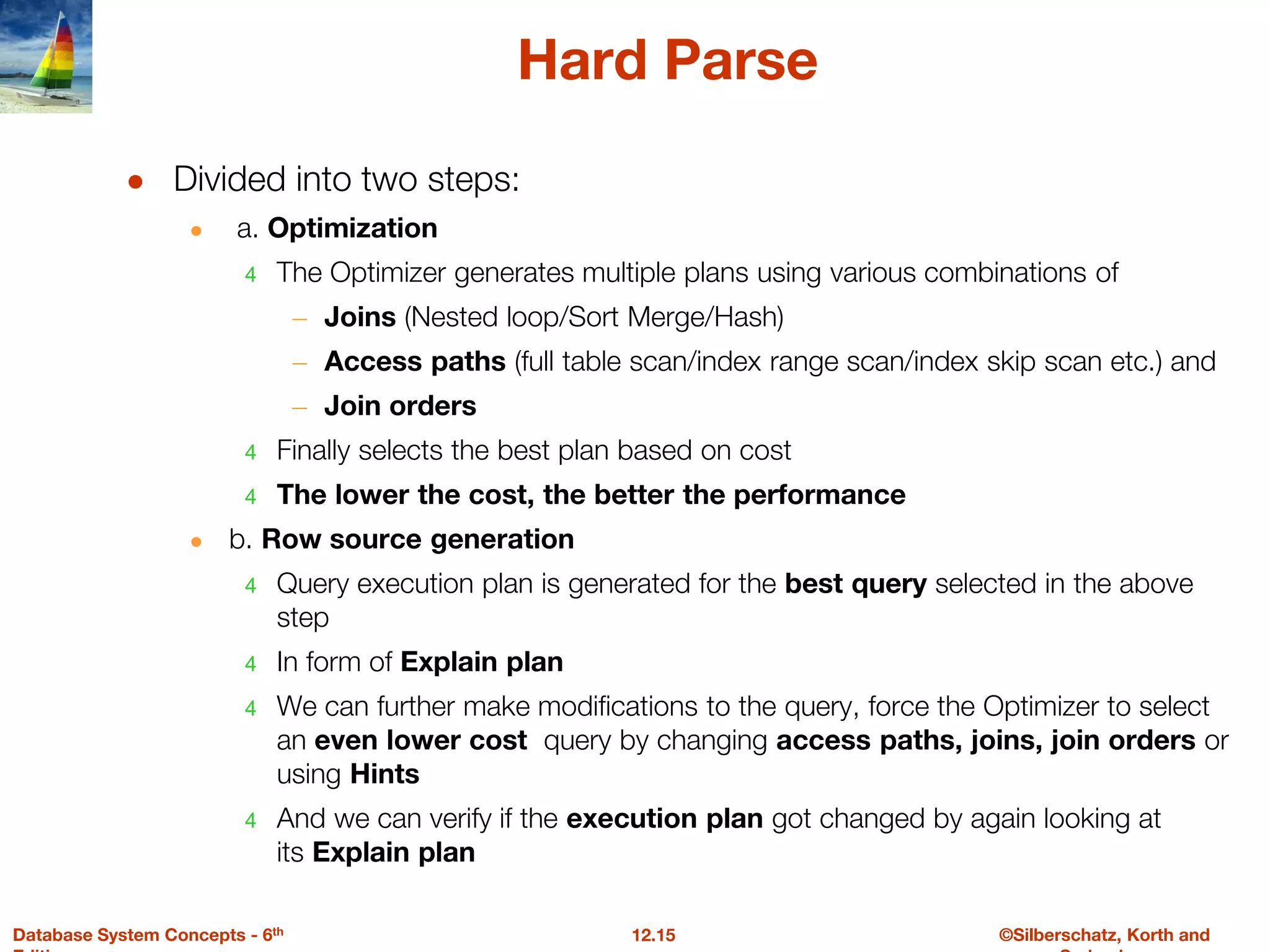 ©Silberschatz, Korth and
12.15
Database System Concepts - 6th
Hard Parse
● Divided into two steps:
● a. Optimization
4 The Optimizer generates multiple plans using various combinations of
– Joins (Nested loop/Sort Merge/Hash)
– Access paths (full table scan/index range scan/index skip scan etc.) and
– Join orders
4 Finally selects the best plan based on cost
4 The lower the cost, the better the performance
● b. Row source generation
4 Query execution plan is generated for the best query selected in the above
step
4 In form of Explain plan
4 We can further make modifications to the query, force the Optimizer to select
an even lower cost query by changing access paths, joins, join orders or
using Hints
4 And we can verify if the execution plan got changed by again looking at
its Explain plan
 