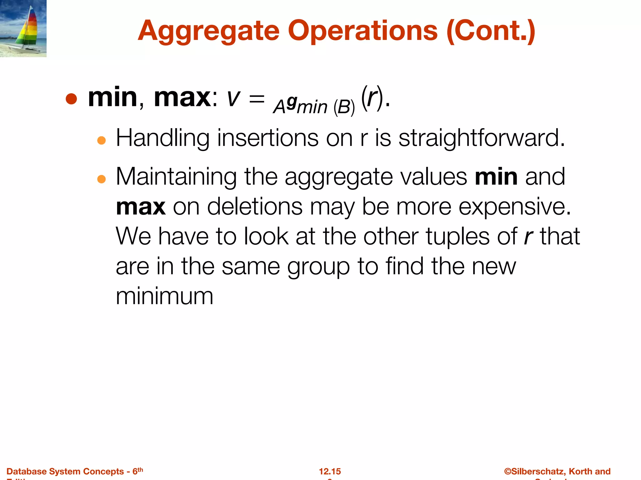 ©Silberschatz, Korth and
12.15
Database System Concepts - 6th
Aggregate Operations (Cont.)
● min, max: v = Agmin (B) (r).
● Handling insertions on r is straightforward.
● Maintaining the aggregate values min and
max on deletions may be more expensive.
We have to look at the other tuples of r that
are in the same group to find the new
minimum
 