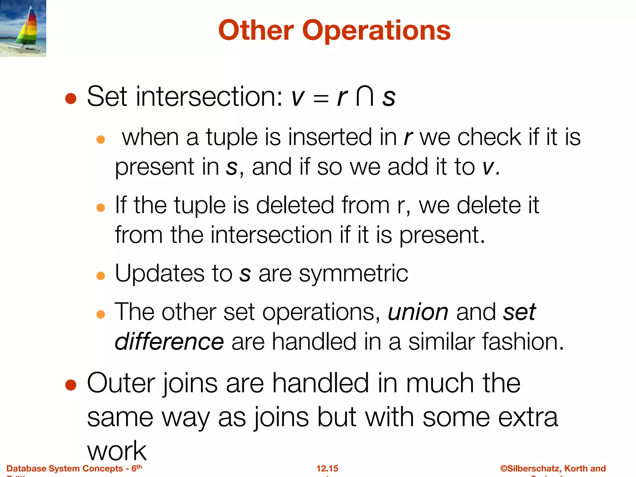 ©Silberschatz, Korth and
12.15
Database System Concepts - 6th
Other Operations
● Set intersection: v = r ∩ s
● when a tuple is inserted in r we check if it is
present in s, and if so we add it to v.
● If the tuple is deleted from r, we delete it
from the intersection if it is present.
● Updates to s are symmetric
● The other set operations, union and set
difference are handled in a similar fashion.
● Outer joins are handled in much the
same way as joins but with some extra
work
 