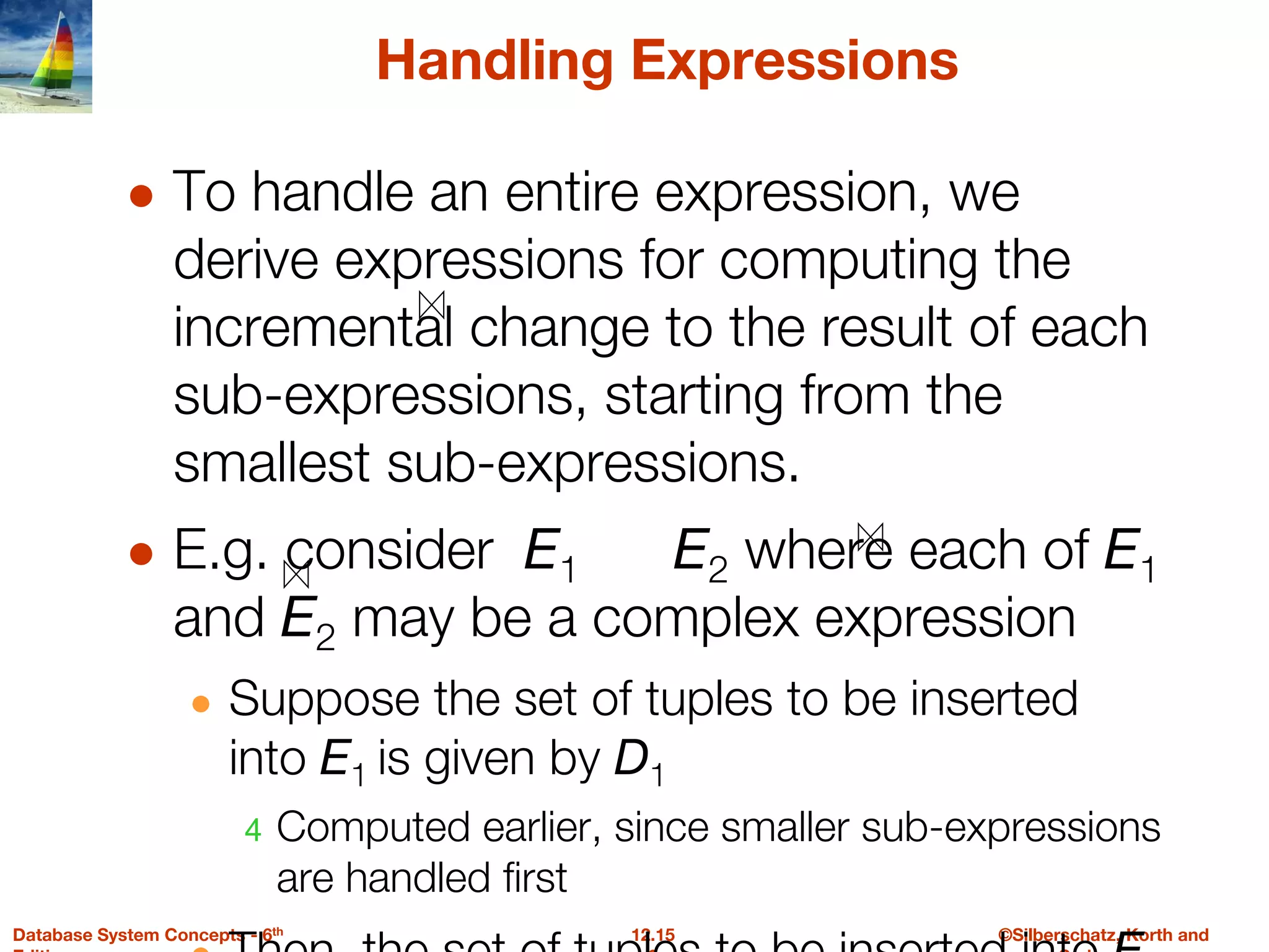 ©Silberschatz, Korth and
12.15
Database System Concepts - 6th
Handling Expressions
● To handle an entire expression, we
derive expressions for computing the
incremental change to the result of each
sub-expressions, starting from the
smallest sub-expressions.
● E.g. consider E1 E2 where each of E1
and E2 may be a complex expression
● Suppose the set of tuples to be inserted
into E1 is given by D1
4 Computed earlier, since smaller sub-expressions
are handled first
 