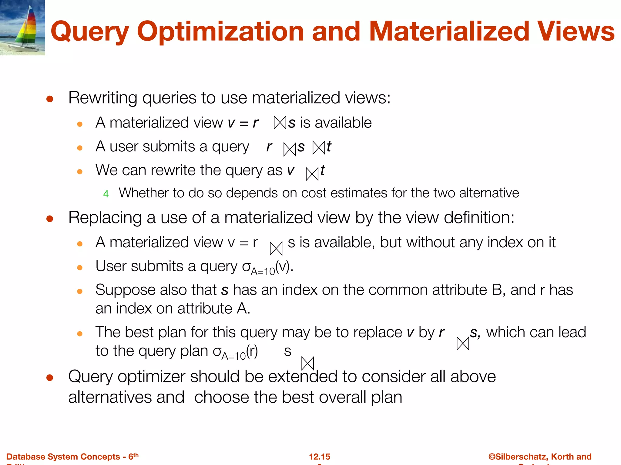 ©Silberschatz, Korth and
12.15
Database System Concepts - 6th
Query Optimization and Materialized Views
● Rewriting queries to use materialized views:
● A materialized view v = r s is available
● A user submits a query r s t
● We can rewrite the query as v t
4 Whether to do so depends on cost estimates for the two alternative
● Replacing a use of a materialized view by the view definition:
● A materialized view v = r s is available, but without any index on it
● User submits a query σA=10(v).
● Suppose also that s has an index on the common attribute B, and r has
an index on attribute A.
● The best plan for this query may be to replace v by r s, which can lead
to the query plan σA=10(r) s
● Query optimizer should be extended to consider all above
alternatives and choose the best overall plan
 