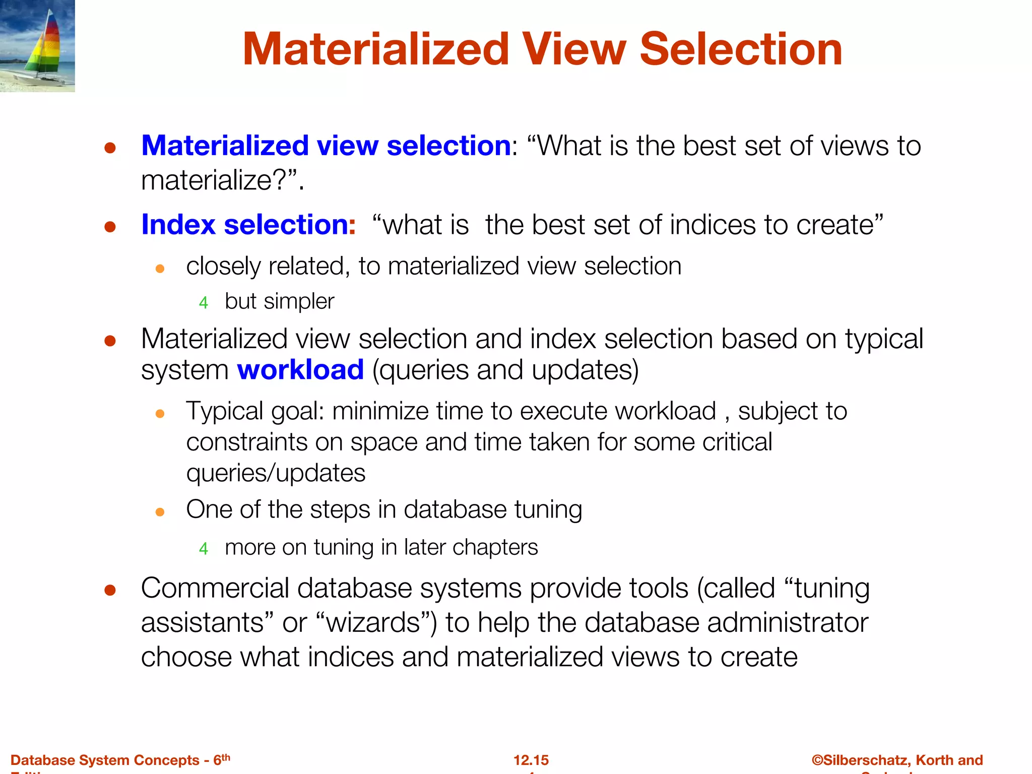 ©Silberschatz, Korth and
12.15
Database System Concepts - 6th
Materialized View Selection
● Materialized view selection: “What is the best set of views to
materialize?”.
● Index selection: “what is the best set of indices to create”
● closely related, to materialized view selection
4 but simpler
● Materialized view selection and index selection based on typical
system workload (queries and updates)
● Typical goal: minimize time to execute workload , subject to
constraints on space and time taken for some critical
queries/updates
● One of the steps in database tuning
4 more on tuning in later chapters
● Commercial database systems provide tools (called “tuning
assistants” or “wizards”) to help the database administrator
choose what indices and materialized views to create
 